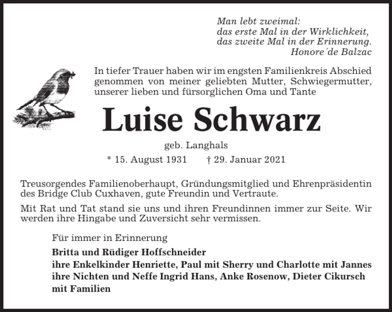 <p>Man lebt zweimal:<br />das erste Mal in der Wirklichkeit,<br />das zweite Mal in der Erinnerung.<br />Honore´de Balzac<br />In tiefer Trauer haben wir im engsten Familienkreis Abschied<br />genommen von meiner geliebten Mutter, Schwiegermutter,<br />unserer lieben und fürsorglichen Oma und Tante</p><p>Luise Schwarz<br />geb. Langhals<br />* 15. August 1931<br />† 29. Januar 2021<br />Treusorgendes Familienoberhaupt, Gründungsmitglied und Ehrenpräsidentin<br />des Bridge Club Cuxhaven, gute Freundin und Vertraute.<br />Mit Rat und Tat stand sie uns und ihren Freundinnen immer zur Seite. Wir<br />werden ihre Hingabe und Zuversicht sehr vermissen.<br />Für immer in Erinnerung<br />Britta und Rüdiger Hoffschneider<br />ihre Enkelkinder Henriette, Paul mit Sherry und Charlotte mit Jannes<br />ihre Nichten und Neffe Ingrid Hans, Anke Rosenow, Dieter Cikursch<br />mit Familien</p>