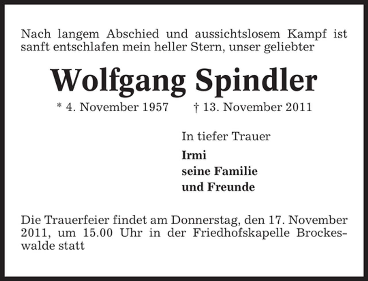 <p>Nach langem Abschied und aussichtslosem Kampf ist<br />sanft entschlafen mein heller Stern, unser geliebter</p><p>Wolfgang Spindler<br />* 4. November 1957</p><p>† 13. November 2011<br />In tiefer Trauer<br />Irmi<br />seine Familie<br />und Freunde</p><p>Die Trauerfeier findet am Donnerstag, den 17. November<br />2011, um 15.00 Uhr in der Friedhofskapelle Brockeswalde statt</p>