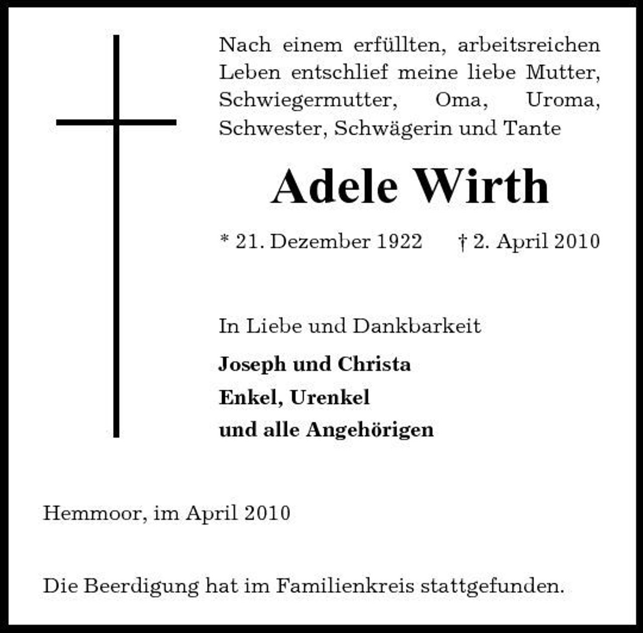 <p>Nach einem erfüllten, arbeitsreichen Leben entschlief meine liebe Mutter, Schwiegermutter, Oma, Uroma, Schwester, Schwägerin und Tante</p><p>Adele Wirth<br />* 21. Dezember 1922 † 2. April 2010 In Liebe und Dankbarkeit Joseph und Christa Enkel, Urenkel und alle Angehörigen</p><p>Hemmoor, im April 2010 Die Beerdigung hat im Familienkreis stattgefunden.</p>