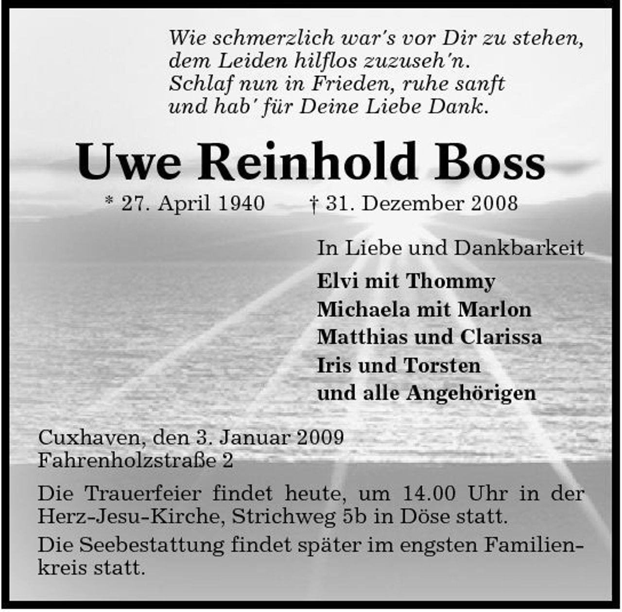 <p>Wie schmerzlich war's vor Dir zu stehen, dem Leiden hilflos zuzuseh'n. Schlaf nun in Frieden, ruhe sanft und hab' für Deine Liebe Dank.</p><p>Uwe Reinhold Boss<br />* 27. April 1940 † 31. Dezember 2008 In Liebe und Dankbarkeit Elvi mit Thommy Michaela mit Marlon Matthias und Clarissa Iris und Torsten und alle Angehörigen Cuxhaven, den 3. Januar 2009 Fahrenholzstraße 2 Die Trauerfeier findet heute, um 14.00 Uhr in der Herz-Jesu-Kirche, Strichweg 5b in Döse statt. Die Seebestattung findet später im engsten Familienkreis statt.</p>