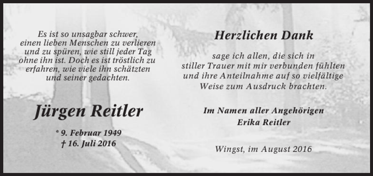 <p>Es ist so unsagbar schwer,<br />einen lieben Menschen zu verlieren<br />und zu spüren, wie still jeder Tag<br />ohne ihn ist. Doch es ist tröstlich zu<br />erfahren, wie viele ihn schätzten<br />und seiner gedachten.</p><p>Jürgen Reitler<br />* 9. Februar 1949<br />† 16. Juli 2016</p><p>Herzlichen Dank<br />sage ich allen, die sich in<br />stiller Trauer mit mir verbunden fühlten<br />und ihre Anteilnahme auf so vielfältige<br />Weise zum Ausdruck brachten.<br />Im Namen aller Angehörigen<br />Erika Reitler<br />Wingst, im August 2016</p>