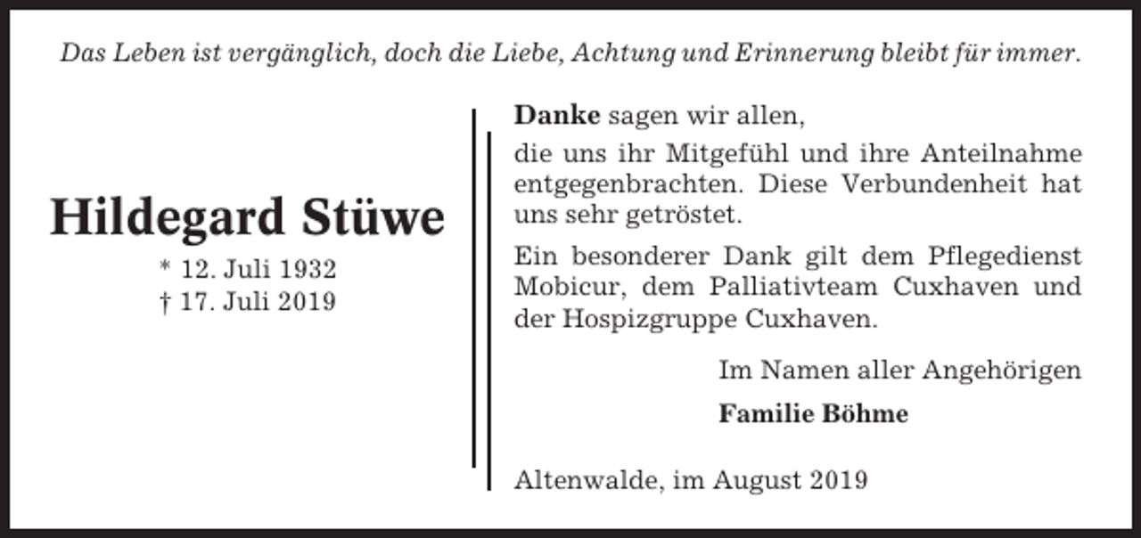 <p>Das Leben ist vergänglich, doch die Liebe, Achtung und Erinnerung bleibt für immer.</p><p>Hildegard Stüwe<br />* 12. Juli 1932<br />† 17. Juli 2019</p><p>Danke sagen wir allen,<br />die uns ihr Mitgefühl und ihre Anteilnahme<br />entgegenbrachten. Diese Verbundenheit hat<br />uns sehr getröstet.<br />Ein besonderer Dank gilt dem Pflegedienst<br />Mobicur, dem Palliativteam Cuxhaven und<br />der Hospizgruppe Cuxhaven.<br />Im Namen aller Angehörigen<br />Familie Böhme<br />Altenwalde, im August 2019</p>