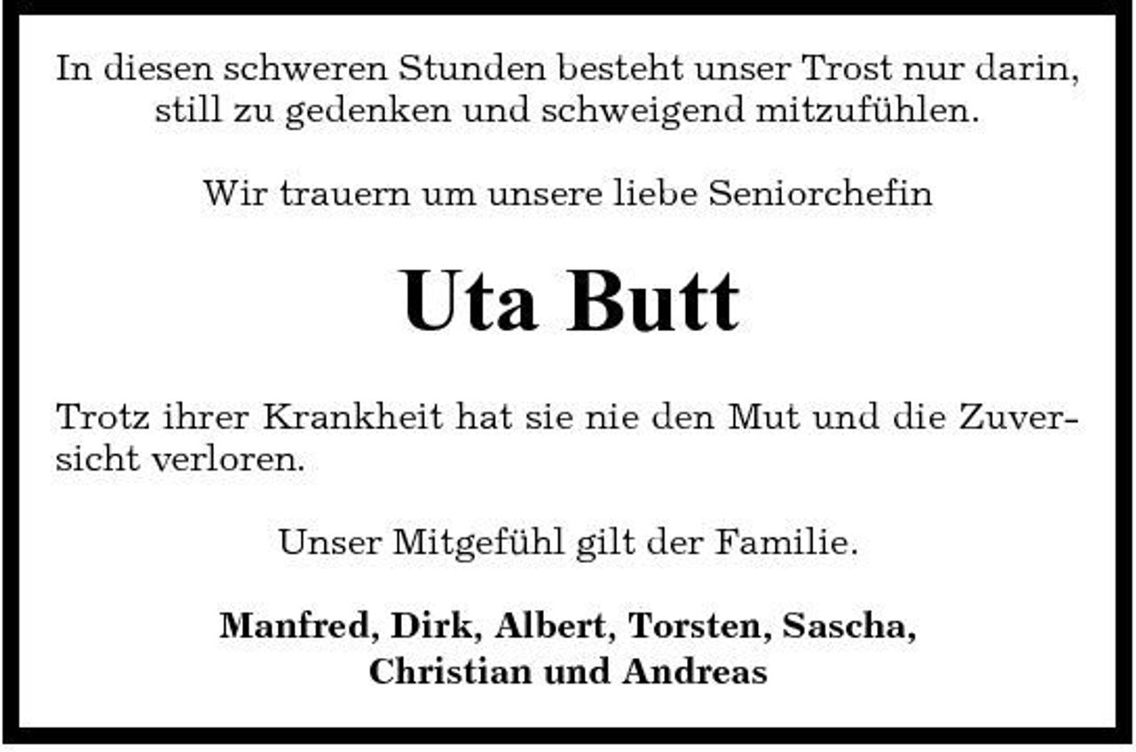 <p>In diesen schweren Stunden besteht unser Trost nur darin, still zu gedenken und schweigend mitzufühlen. Wir trauern um unsere liebe Seniorchefin</p><p>Uta Butt<br />Trotz ihrer Krankheit hat sie nie den Mut und die Zuversicht verloren. Unser Mitgefühl gilt der Familie. Manfred, Dirk, Albert, Torsten, Sascha, Christian und Andreas</p>