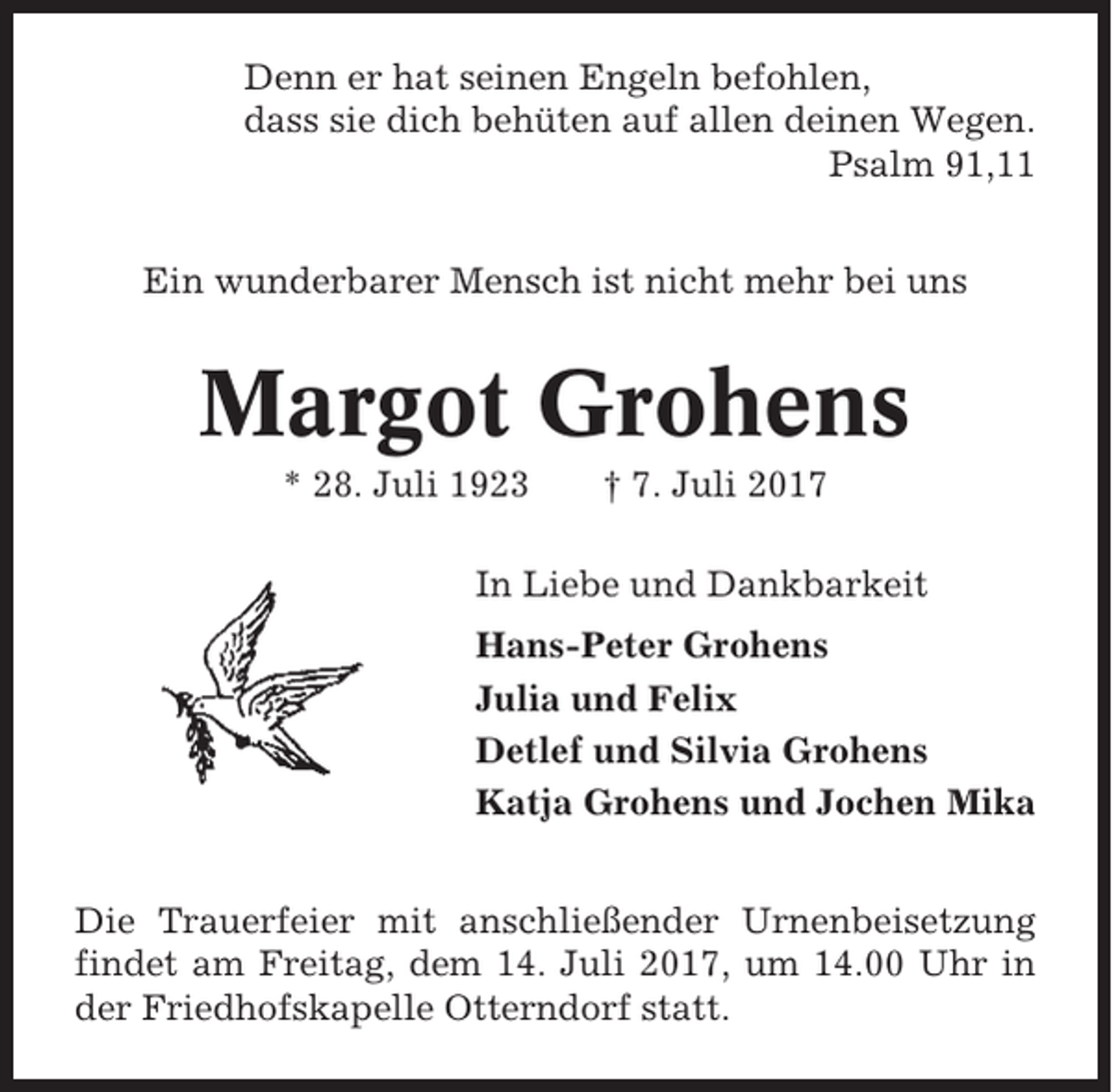 <p>Denn er hat seinen Engeln befohlen,<br />dass sie dich behüten auf allen deinen Wegen.<br />Psalm 91,11<br />Ein wunderbarer Mensch ist nicht mehr bei uns</p><p>Margot Grohens<br />* 28. Juli 1923</p><p>† 7. Juli 2017</p><p>In Liebe und Dankbarkeit<br />Hans-Peter Grohens<br />Julia und Felix<br />Detlef und Silvia Grohens<br />Katja Grohens und Jochen Mika<br />Die Trauerfeier mit anschließender Urnenbeisetzung<br />findet am Freitag, dem 14. Juli 2017, um 14.00 Uhr in<br />der Friedhofskapelle Otterndorf statt.</p>