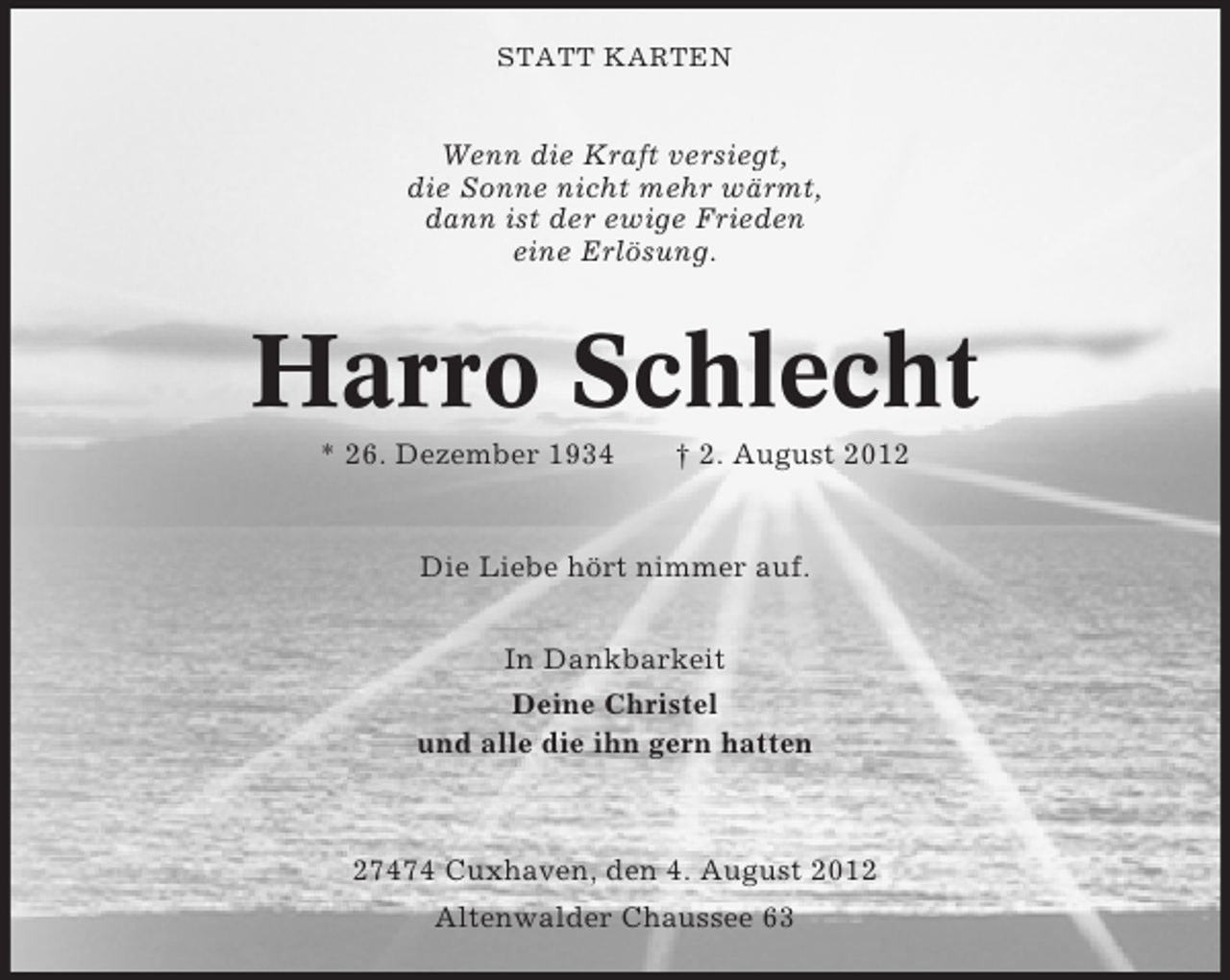 <p>STATT KARTEN</p><p>Wenn die Kraft versiegt,<br />die Sonne nicht mehr wärmt,<br />dann ist der ewige Frieden<br />eine Erlösung.</p><p>Harro Schlecht<br />* 26. Dezember 1934</p><p>† 2. August 2012</p><p>Die Liebe hört nimmer auf.<br />In Dankbarkeit<br />Deine Christel<br />und alle die ihn gern hatten</p><p>27474 Cuxhaven, den 4. August 2012<br />Altenwalder Chaussee 63</p>