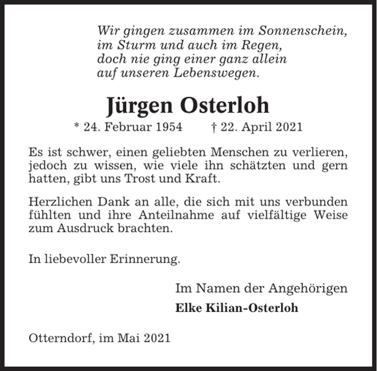 <p>Wir gingen zusammen im Sonnenschein,<br />im Sturm und auch im Regen,<br />doch nie ging einer ganz allein<br />auf unseren Lebenswegen.</p><p>Jürgen Osterloh<br />* 24. Februar 1954</p><p>† 22. April 2021</p><p>Es ist schwer, einen geliebten Menschen zu verlieren,<br />jedoch zu wissen, wie viele ihn schätzten und gern<br />hatten, gibt uns Trost und Kraft.<br />Herzlichen Dank an alle, die sich mit uns verbunden<br />fühlten und ihre Anteilnahme auf vielfältige Weise<br />zum Ausdruck brachten.<br />In liebevoller Erinnerung.</p><p>Im Namen der Angehörigen<br />Elke Kilian-Osterloh<br />Otterndorf, im Mai 2021</p>