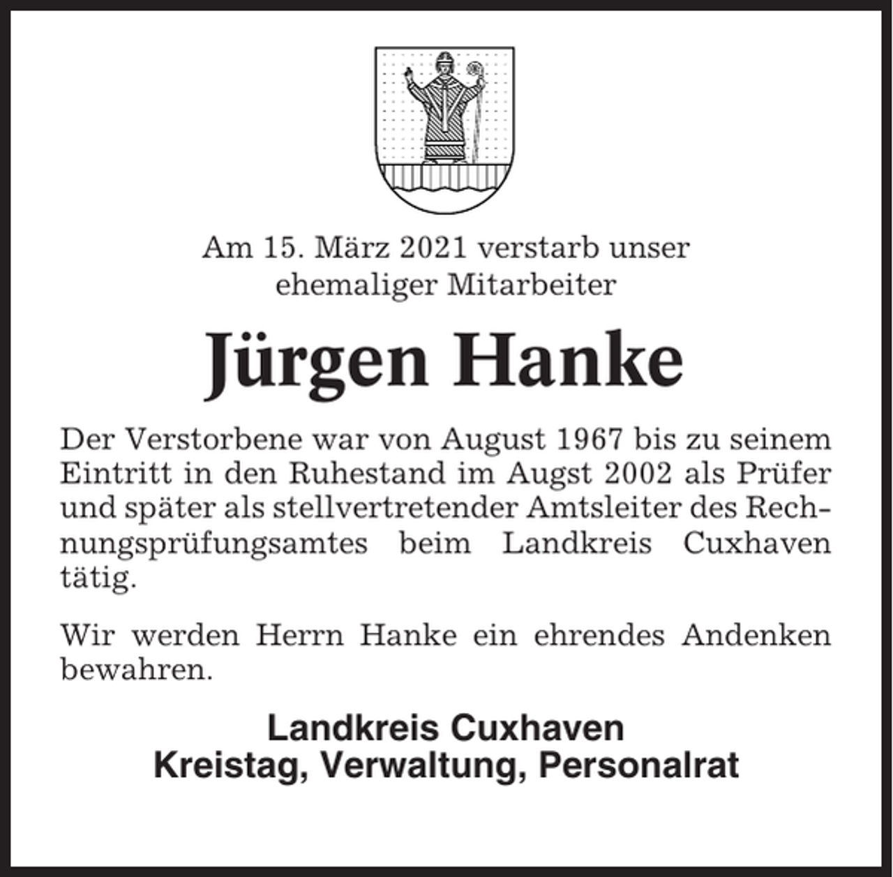 <p>Am 15. März 2021 verstarb unser<br />ehemaliger Mitarbeiter</p><p>Jürgen Hanke<br />Der Verstorbene war von August 1967 bis zu seinem<br />Eintritt in den Ruhestand im Augst 2002 als Prüfer<br />und später als stellvertretender Amtsleiter des Rechnungsprüfungsamtes beim Landkreis Cuxhaven<br />tätig.<br />Wir werden Herrn Hanke ein ehrendes Andenken<br />bewahren.</p><p>Landkreis Cuxhaven<br />Kreistag, Verwaltung, Personalrat</p>