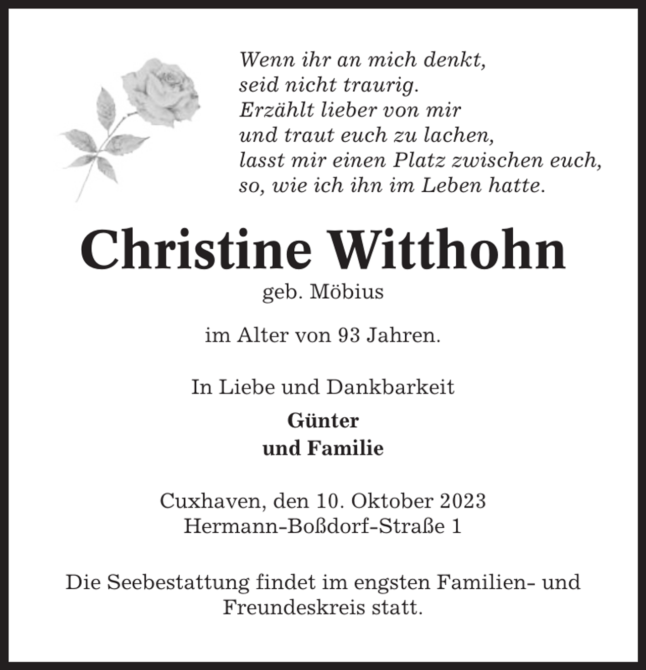 <p>Wenn ihr an mich denkt,<br />seid nicht traurig.<br />Erzählt lieber von mir<br />und traut euch zu lachen,<br />lasst mir einen Platz zwischen euch,<br />so, wie ich ihn im Leben hatte.</p><p>Christine Witthohn<br />geb. Möbius<br />im Alter von 93 Jahren.<br />In Liebe und Dankbarkeit<br />Günter<br />und Familie<br />Cuxhaven, den 10. Oktober 2023<br />Hermann-Boßdorf-Straße 1<br />Die Seebestattung findet im engsten Familien- und<br />Freundeskreis statt.</p>