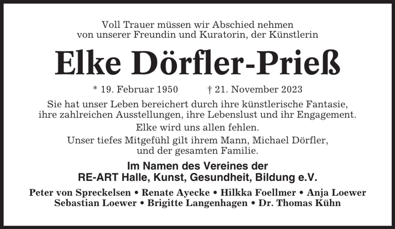<p>Voll Trauer müssen wir Abschied nehmen<br />von unserer Freundin und Kuratorin, der Künstlerin</p><p>Elke Dörfler-Prieß<br />* 19. Februar 1950</p><p>† 21. November 2023</p><p>Sie hat unser Leben bereichert durch ihre künstlerische Fantasie,<br />ihre zahlreichen Ausstellungen, ihre Lebenslust und ihr Engagement.<br />Elke wird uns allen fehlen.<br />Unser tiefes Mitgefühl gilt ihrem Mann, Michael Dörfler,<br />und der gesamten Familie.</p><p>Im Namen des Vereines der<br />RE-ART Halle, Kunst, Gesundheit, Bildung e.V.<br />Peter von Spreckelsen • Renate Ayecke • Hilkka Foellmer • Anja Loewer<br />Sebastian Loewer • Brigitte Langenhagen • Dr. Thomas Kühn</p>