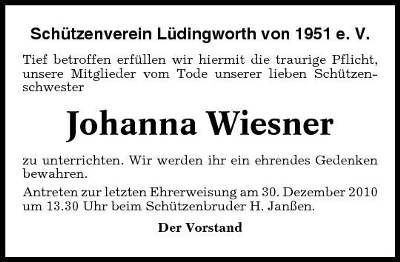 <p>Schützenverein Lüdingworth von 1951 e. V.<br />Tief betroffen erfüllen wir hiermit die traurige Pflicht, unsere Mitglieder vom Tode unserer lieben Schützenschwester</p><p>Johanna Wiesner<br />zu unterrichten. Wir werden ihr ein ehrendes Gedenken bewahren. Antreten zur letzten Ehrerweisung am 30. Dezember 2010 um 13.30 Uhr beim Schützenbruder H. Janßen. Der Vorstand</p>
