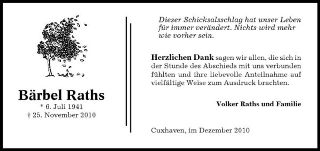 <p>Dieser Schicksalsschlag hat unser Leben für immer verändert. Nichts wird mehr wie vorher sein.</p><p>Herzlichen Dank sagen wir allen, die sich in<br />der Stunde des Abschieds mit uns verbunden fühlten und ihre liebevolle Anteilnahme auf vielfältige Weise zum Ausdruck brachten.</p><p>Bärbel Raths<br />* 6. Juli 1941 † 25. November 2010 Volker Raths und Familie Cuxhaven, im Dezember 2010</p>