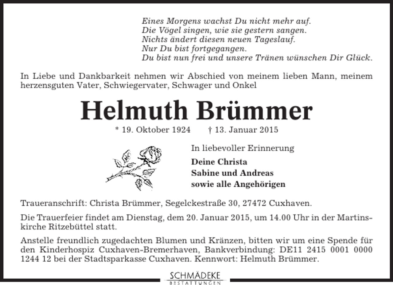 <p>Eines Morgens wachst Du nicht mehr auf.<br />Die Vögel singen, wie sie gestern sangen.<br />Nichts ändert diesen neuen Tageslauf.<br />Nur Du bist fortgegangen.<br />Du bist nun frei und unsere Tränen wünschen Dir Glück.<br />In Liebe und Dankbarkeit nehmen wir Abschied von meinem lieben Mann, meinem<br />herzensguten Vater, Schwiegervater, Schwager und Onkel</p><p>Helmuth Brümmer<br />* 19. Oktober 1924</p><p>† 13. Januar 2015<br />In liebevoller Erinnerung<br />Deine Christa<br />Sabine und Andreas<br />sowie alle Angehörigen</p><p>Traueranschrift: Christa Brümmer, Segelckestraße 30, 27472 Cuxhaven.<br />Die Trauerfeier findet am Dienstag, dem 20. Januar 2015, um 14.00 Uhr in der Martinskirche Ritzebüttel statt.<br />Anstelle freundlich zugedachten Blumen und Kränzen, bitten wir um eine Spende für<br />den Kinderhospiz Cuxhaven-Bremerhaven, Bankverbindung: DE11 2415 0001 0000<br />1244 12 bei der Stadtsparkasse Cuxhaven. Kennwort: Helmuth Brümmer.</p>