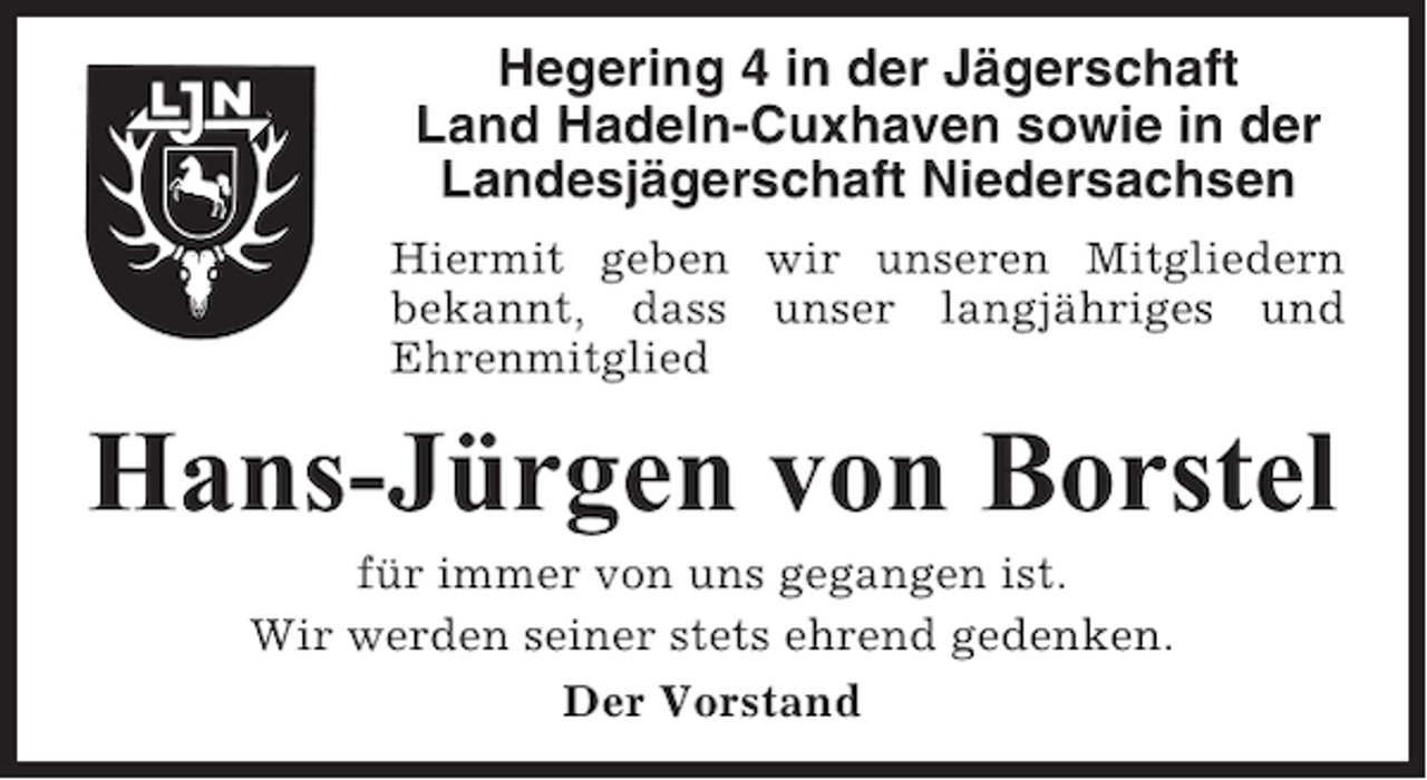 <p>Hegering 4 in der Jägerschaft<br />Land Hadeln-Cuxhaven sowie in der<br />Landesjägerschaft Niedersachsen<br />Hiermit geben wir unseren Mitgliedern<br />bekannt, dass unser langjähriges und<br />Ehrenmitglied</p><p>Hans-Jürgen von Borstel<br />für immer von uns gegangen ist.<br />Wir werden seiner stets ehrend gedenken.<br />Der Vorstand</p>