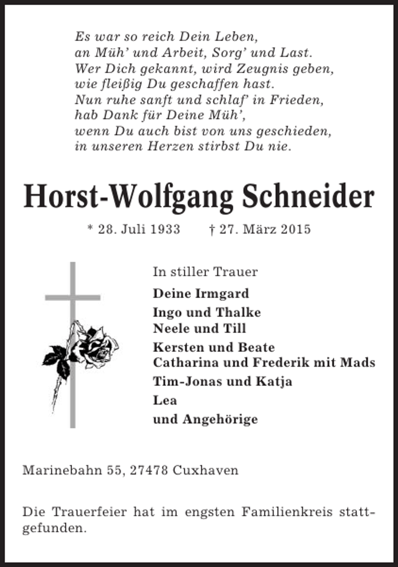 <p>Es war so reich Dein Leben,<br />an Müh’ und Arbeit, Sorg’ und Last.<br />Wer Dich gekannt, wird Zeugnis geben,<br />wie fleißig Du geschaffen hast.<br />Nun ruhe sanft und schlaf’ in Frieden,<br />hab Dank für Deine Müh’,<br />wenn Du auch bist von uns geschieden,<br />in unseren Herzen stirbst Du nie.</p><p>Horst-Wolfgang Schneider<br />* 28. Juli 1933</p><p>† 27. März 2015</p><p>In stiller Trauer<br />Deine Irmgard<br />Ingo und Thalke<br />Neele und Till<br />Kersten und Beate<br />Catharina und Frederik mit Mads<br />Tim-Jonas und Katja<br />Lea<br />und Angehörige</p><p>Marinebahn 55, 27478 Cuxhaven<br />Die Trauerfeier hat im engsten Familienkreis stattgefunden.</p>