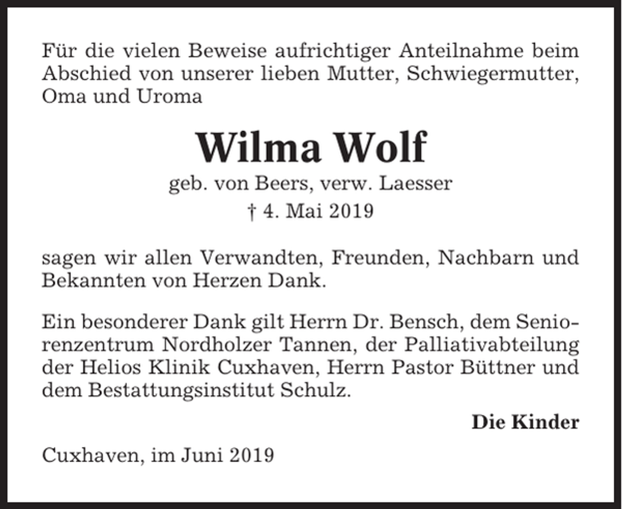 <p>Für die vielen Beweise aufrichtiger Anteilnahme beim<br />Abschied von unserer lieben Mutter, Schwiegermutter,<br />Oma und Uroma</p><p>Wilma Wolf<br />geb. von Beers, verw. Laesser<br />† 4. Mai 2019<br />sagen wir allen Verwandten, Freunden, Nachbarn und<br />Bekannten von Herzen Dank.<br />Ein besonderer Dank gilt Herrn Dr. Bensch, dem Seniorenzentrum Nordholzer Tannen, der Palliativabteilung<br />der Helios Klinik Cuxhaven, Herrn Pastor Büttner und<br />dem Bestattungsinstitut Schulz.<br />Die Kinder<br />Cuxhaven, im Juni 2019</p>
