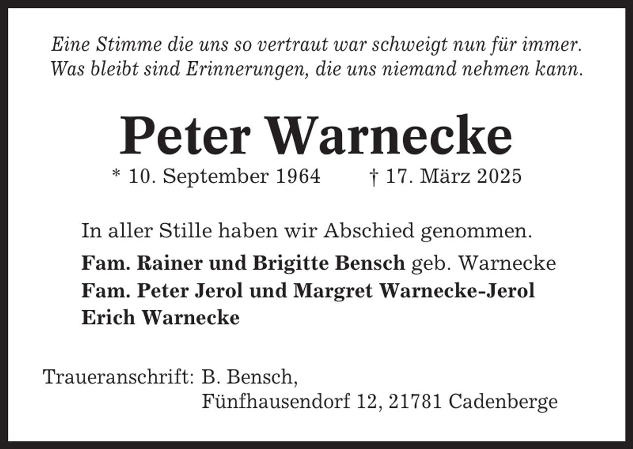 <p>Eine Stimme die uns so vertraut war schweigt nun für immer.<br />Was bleibt sind Erinnerungen, die uns niemand nehmen kann.</p><p>Peter Warnecke<br />* 10. September 1964</p><p>† 17. März 2025</p><p>In aller Stille haben wir Abschied genommen.<br />Fam. Rainer und Brigitte Bensch geb. Warnecke<br />Fam. Peter Jerol und Margret Warnecke-Jerol<br />Erich Warnecke<br />Traueranschrift: B. Bensch,<br />Fünfhausendorf 12, 21781 Cadenberge</p>
