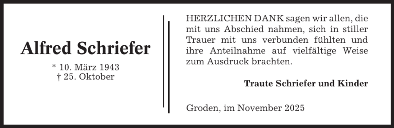 <p>Alfred Schriefer<br />* 10. März 1943<br />† 25. Oktober</p><p>HERZLICHEN DANK sagen wir allen, die<br />mit uns Abschied nahmen, sich in stiller<br />Trauer mit uns verbunden fühlten und<br />ihre Anteilnahme auf vielfältige Weise<br />zum Ausdruck brachten.<br />Traute Schriefer und Kinder<br />Groden, im November 2025</p>