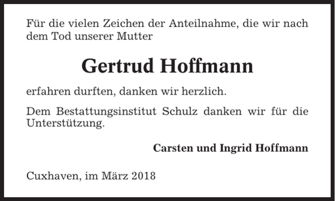 <p>Für die vielen Zeichen der Anteilnahme, die wir nach<br />dem Tod unserer Mutter</p><p>Gertrud Hoffmann<br />erfahren durften, danken wir herzlich.<br />Dem Bestattungsinstitut Schulz danken wir für die<br />Unterstützung.<br />Carsten und Ingrid Hoffmann<br />Cuxhaven, im März 2018</p>