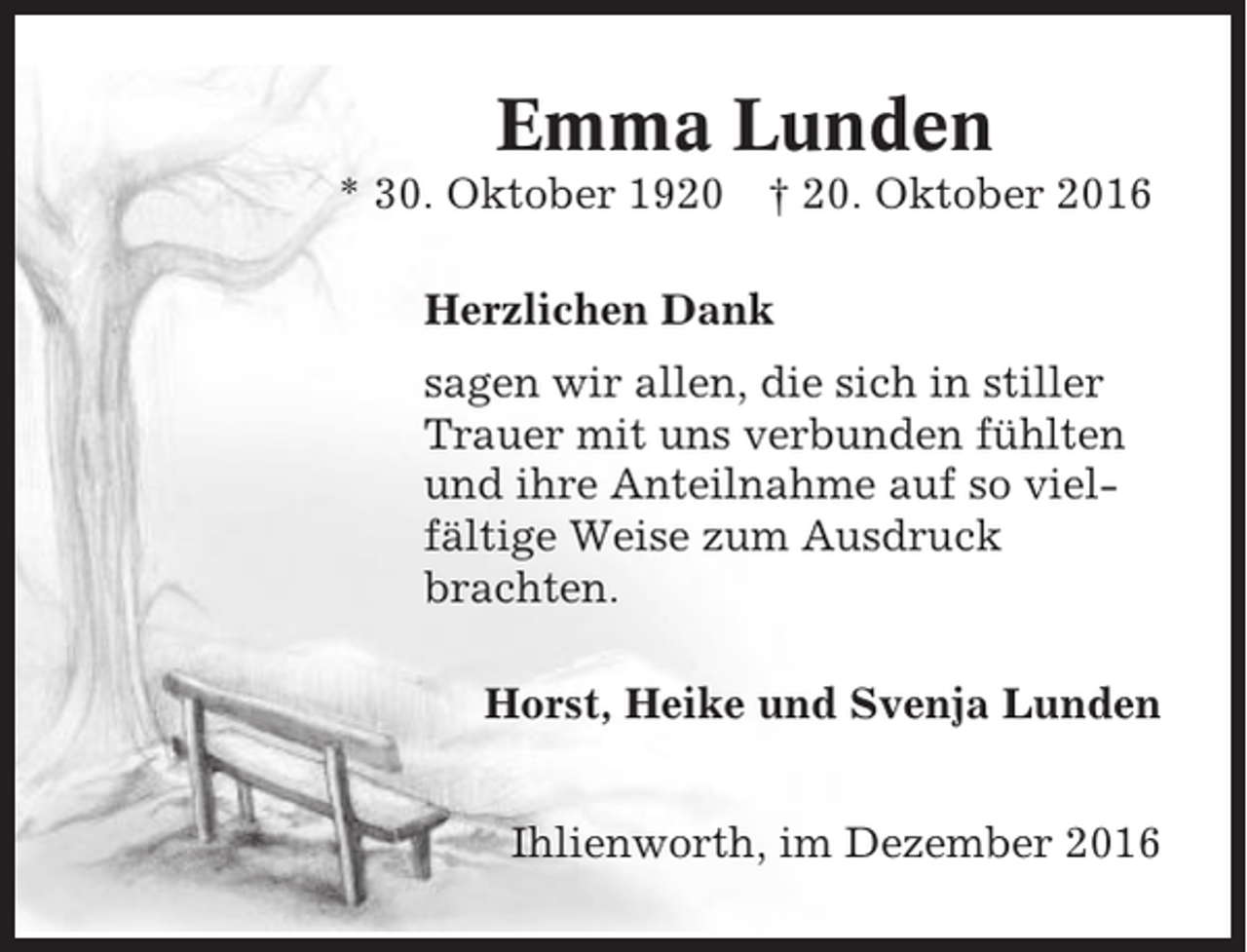 <p>Emma Lunden<br />* 30. Oktober 1920</p><p>† 20. Oktober 2016</p><p>Herzlichen Dank<br />sagen wir allen, die sich in stiller<br />Trauer mit uns verbunden fühlten<br />und ihre Anteilnahme auf so vielfältige Weise zum Ausdruck<br />brachten.<br />Horst, Heike und Svenja Lunden<br />Ihlienworth, im Dezember 2016</p>