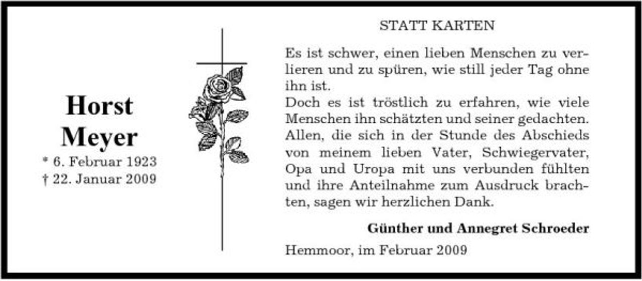 <p>STATT KARTEN Es ist schwer, einen lieben Menschen zu verlieren und zu spüren, wie still jeder Tag ohne ihn ist. Doch es ist tröstlich zu erfahren, wie viele Menschen ihn schätzten und seiner gedachten. Allen, die sich in der Stunde des Abschieds von meinem lieben Vater, Schwiegervater, Opa und Uropa mit uns verbunden fühlten und ihre Anteilnahme zum Ausdruck brachten, sagen wir herzlichen Dank. Günther und Annegret Schroeder Hemmoor, im Februar 2009</p><p>Horst Meyer<br />* 6. Februar 1923 † 22. Januar 2009</p>