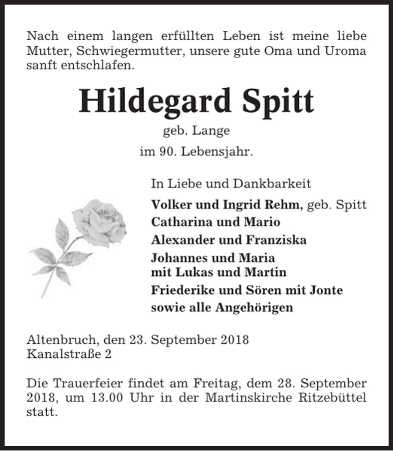 <p>Nach einem langen erfüllten Leben ist meine liebe<br />Mutter, Schwiegermutter, unsere gute Oma und Uroma<br />sanft entschlafen.</p><p>Hildegard Spitt<br />geb. Lange<br />im 90. Lebensjahr.<br />In Liebe und Dankbarkeit<br />Volker und Ingrid Rehm, geb. Spitt<br />Catharina und Mario<br />Alexander und Franziska<br />Johannes und Maria<br />mit Lukas und Martin<br />Friederike und Sören mit Jonte<br />sowie alle Angehörigen<br />Altenbruch, den 23. September 2018<br />Kanalstraße 2<br />Die Trauerfeier findet am Freitag, dem 28. September<br />2018, um 13.00 Uhr in der Martinskirche Ritzebüttel<br />statt.</p>