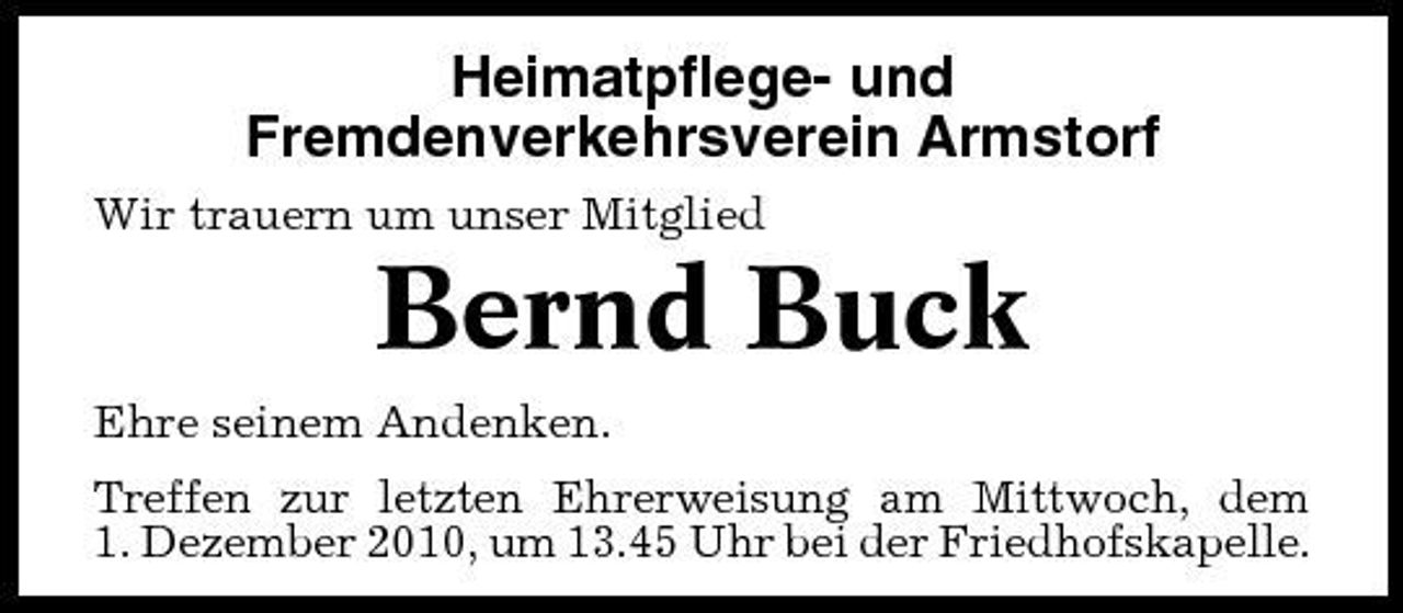 <p>Heimatpflege- und Fremdenverkehrsverein Armstorf<br />Wir trauern um unser Mitglied</p><p>Bernd Buck<br />Ehre seinem Andenken. Treffen zur letzten Ehrerweisung am Mittwoch, dem 1. Dezember 2010, um 13.45 Uhr bei der Friedhofskapelle.</p>