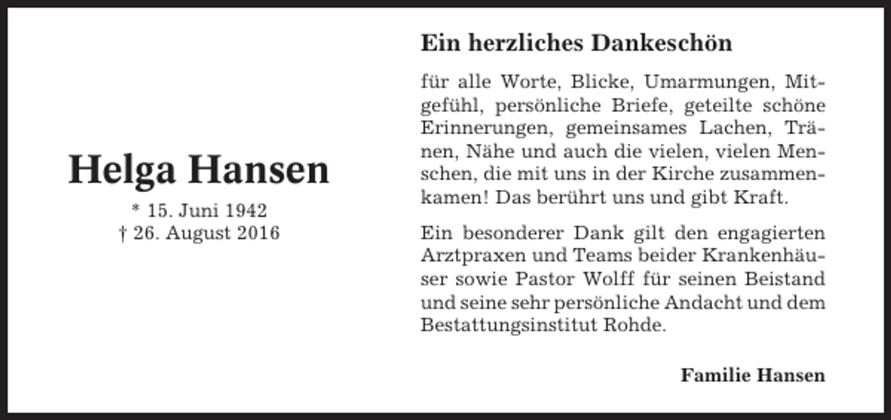 <p>Ein herzliches Dankeschön</p><p>Helga Hansen<br />* 15. Juni 1942<br />† 26. August 2016</p><p>für alle Worte, Blicke, Umarmungen, Mitgefühl, persönliche Briefe, geteilte schöne<br />Erinnerungen, gemeinsames Lachen, Tränen, Nähe und auch die vielen, vielen Menschen, die mit uns in der Kirche zusammenkamen! Das berührt uns und gibt Kraft.<br />Ein besonderer Dank gilt den engagierten<br />Arztpraxen und Teams beider Krankenhäuser sowie Pastor Wolff für seinen Beistand<br />und seine sehr persönliche Andacht und dem<br />Bestattungsinstitut Rohde.<br />Familie Hansen</p>