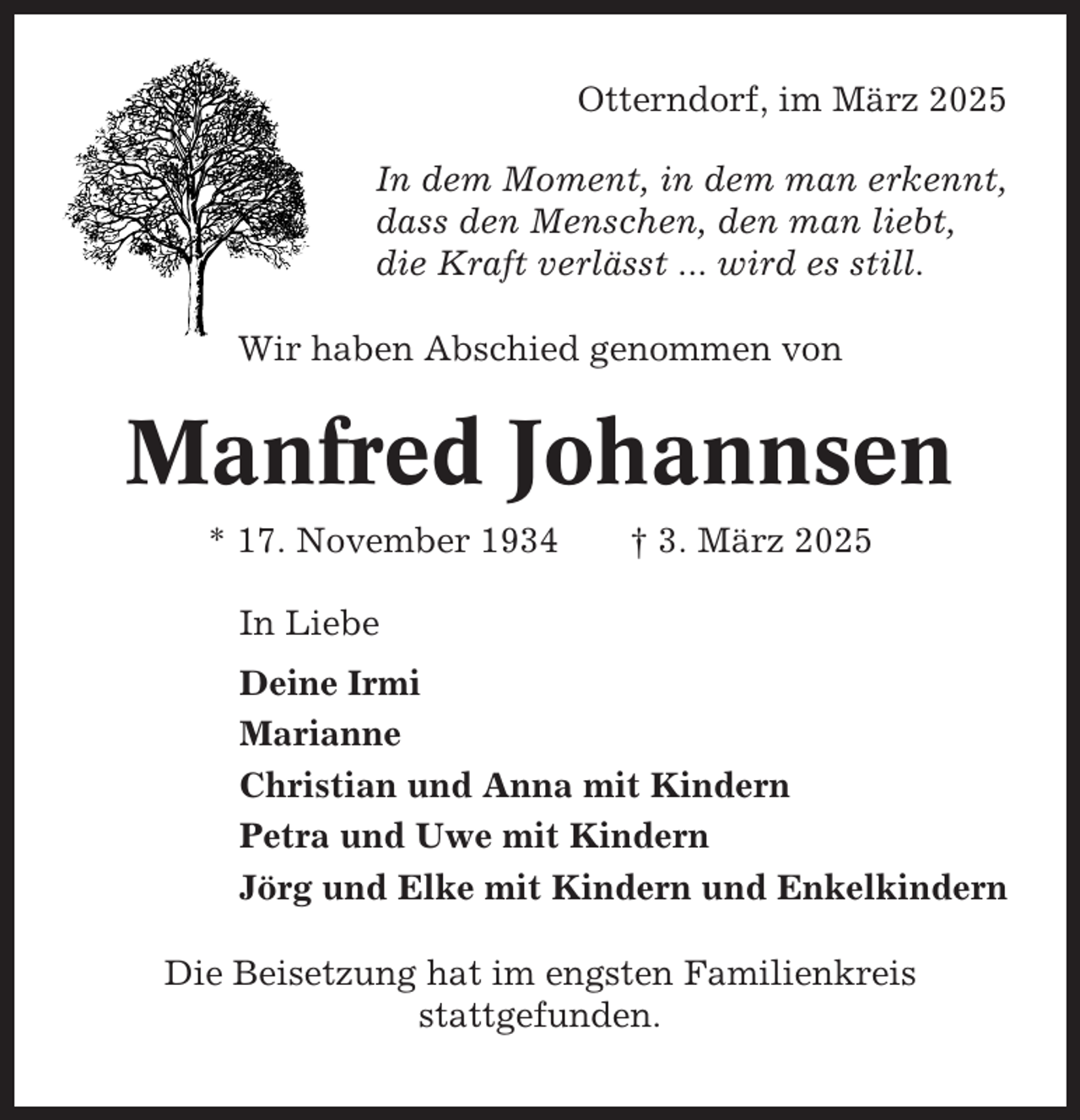 <p>Otterndorf, im März 2025<br />In dem Moment, in dem man erkennt,<br />dass den Menschen, den man liebt,<br />die Kraft verlässt ... wird es still.<br />Wir haben Abschied genommen von</p><p>Manfred Johannsen<br />* 17. November 1934</p><p>† 3. März 2025</p><p>In Liebe<br />Deine Irmi<br />Marianne<br />Christian und Anna mit Kindern<br />Petra und Uwe mit Kindern<br />Jörg und Elke mit Kindern und Enkelkindern<br />Die Beisetzung hat im engsten Familienkreis<br />stattgefunden.</p>