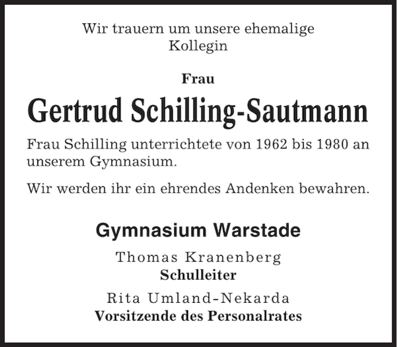 <p>Wir trauern um unsere ehemalige<br />Kollegin<br />Frau</p><p>Gertrud Schilling-Sautmann<br />Frau Schilling unterrichtete von 1962 bis 1980 an<br />unserem Gymnasium.<br />Wir werden ihr ein ehrendes Andenken bewahren.</p><p>Gymnasium Warstade<br />Th omas K ranenber g<br />Schulleiter<br />Rita U mlan d- Nekar da<br />Vorsitzende des Personalrates</p>
