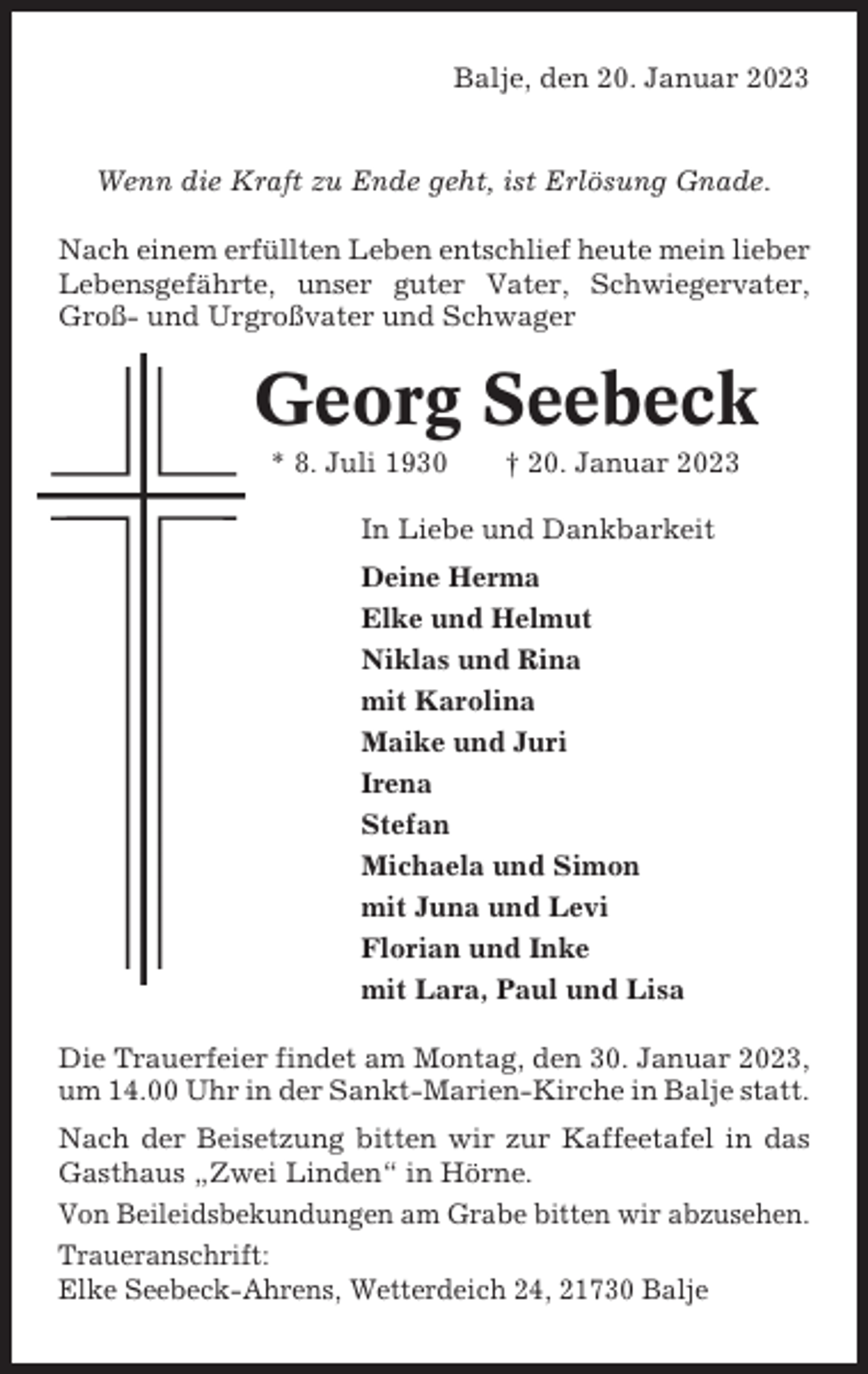 <p>Balje, den 20. Januar 2023</p><p>Wenn die Kraft zu Ende geht, ist Erlösung Gnade.<br />Nach einem erfüllten Leben entschlief heute mein lieber<br />Lebensgefährte, unser guter Vater, Schwiegervater,<br />Groß- und Urgroßvater und Schwager</p><p>Georg Seebeck<br />* 8. Juli 1930</p><p>† 20. Januar 2023</p><p>In Liebe und Dankbarkeit<br />Deine Herma<br />Elke und Helmut<br />Niklas und Rina<br />mit Karolina<br />Maike und Juri<br />Irena<br />Stefan<br />Michaela und Simon<br />mit Juna und Levi<br />Florian und Inke<br />mit Lara, Paul und Lisa<br />Die Trauerfeier findet am Montag, den 30. Januar 2023,<br />um 14.00 Uhr in der Sankt-Marien-Kirche in Balje statt.<br />Nach der Beisetzung bitten wir zur Kaffeetafel in das<br />Gasthaus „Zwei Linden“ in Hörne.<br />Von Beileidsbekundungen am Grabe bitten wir abzusehen.<br />Traueranschrift:<br />Elke Seebeck-Ahrens, Wetterdeich 24, 21730 Balje</p>