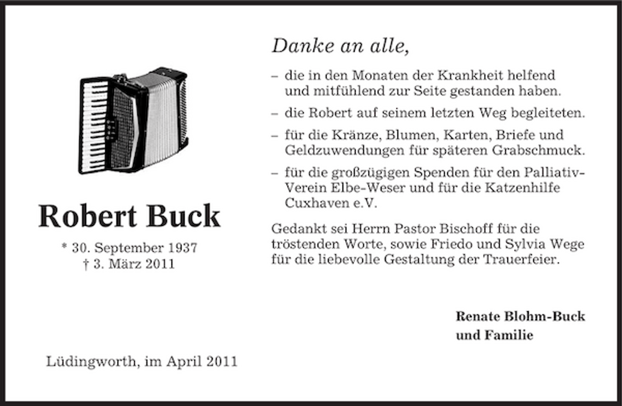<p>Danke an alle,<br />– die in den Monaten der Krankheit helfend und mitfühlend zur Seite gestanden haben. – die Robert auf seinem letzten Weg begleiteten. – für die Kränze, Blumen, Karten, Briefe und Geldzuwendungen für späteren Grabschmuck. – für die großzügigen Spenden für den PalliativVerein Elbe-Weser und für die Katzenhilfe Cuxhaven e.V. Gedankt sei Herrn Pastor Bischoff für die tröstenden Worte, sowie Friedo und Sylvia Wege für die liebevolle Gestaltung der Trauerfeier.</p><p>Robert Buck<br />* 30. September 1937 † 3. März 2011</p><p>Renate Blohm-Buck und Familie</p><p>Lüdingworth, im April 2011</p>
