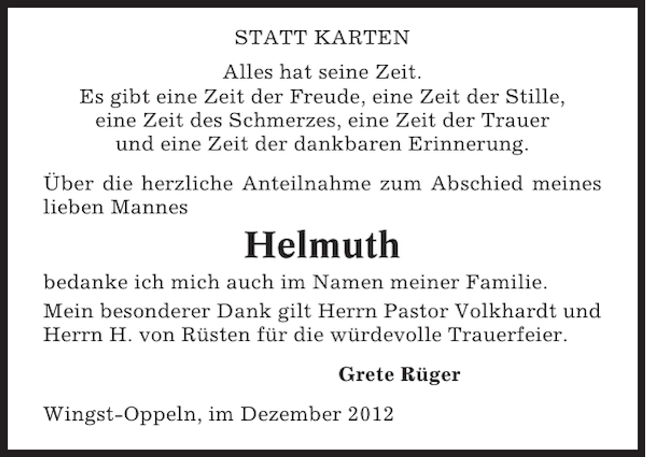 <p>STATT KARTEN<br />Alles hat seine Zeit.<br />Es gibt eine Zeit der Freude, eine Zeit der Stille,<br />eine Zeit des Schmerzes, eine Zeit der Trauer<br />und eine Zeit der dankbaren Erinnerung.<br />Über die herzliche Anteilnahme zum Abschied meines<br />lieben Mannes</p><p>Helmuth<br />bedanke ich mich auch im Namen meiner Familie.<br />Mein besonderer Dank gilt Herrn Pastor Volkhardt und<br />Herrn H. von Rüsten für die würdevolle Trauerfeier.<br />Grete Rüger<br />Wingst-Oppeln, im Dezember 2012</p>