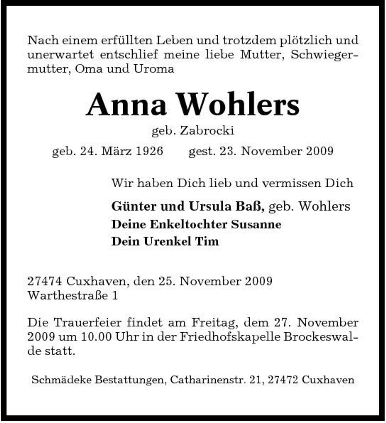 <p>Nach einem erfüllten Leben und trotzdem plötzlich und unerwartet entschlief meine liebe Mutter, Schwiegermutter, Oma und Uroma</p><p>Anna Wohlers<br />geb. Zabrocki geb. 24. März 1926 gest. 23. November 2009 Wir haben Dich lieb und vermissen Dich</p><p>Günter und Ursula Baß, geb. Wohlers<br />Deine Enkeltochter Susanne Dein Urenkel Tim 27474 Cuxhaven, den 25. November 2009 Warthestraße 1 Die Trauerfeier findet am Freitag, dem 27. November 2009 um 10.00 Uhr in der Friedhofskapelle Brockeswalde statt.<br />Schmädeke Bestattungen, Catharinenstr. 21, 27472 Cuxhaven</p>