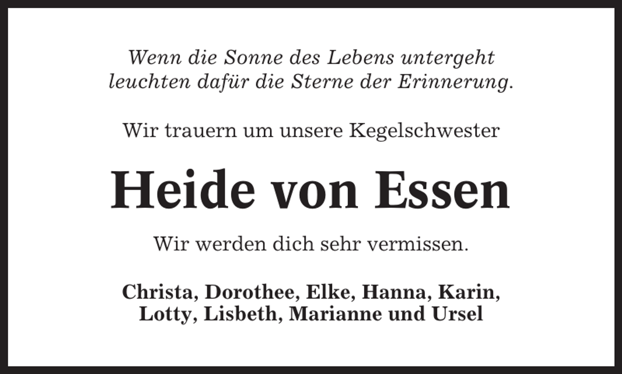 <p>Wenn die Sonne des Lebens untergeht<br />leuchten dafür die Sterne der Erinnerung.<br />Wir trauern um unsere Kegelschwester</p><p>Heide von Essen<br />Wir werden dich sehr vermissen.<br />Christa, Dorothee, Elke, Hanna, Karin,<br />Lotty, Lisbeth, Marianne und Ursel</p>