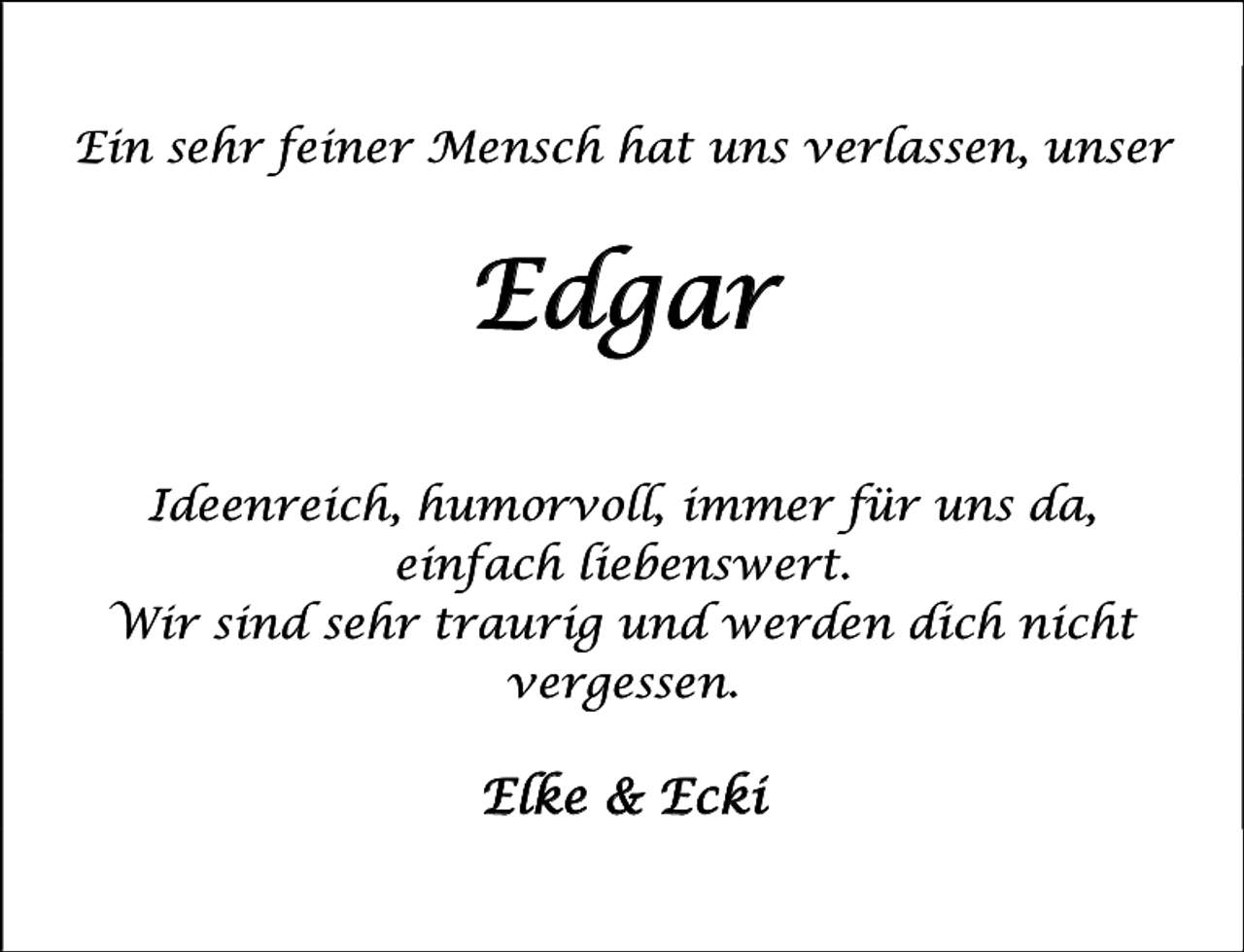 <p>Ein sehr feiner Mensch hat uns verlassen, unser</p><p>Edgar<br />Ideenreich, humorvoll, immer für uns da,<br />einfach liebenswert.<br />Wir sind sehr traurig und werden dich nicht<br />vergessen.</p><p>Elke &amp; Ecki</p>