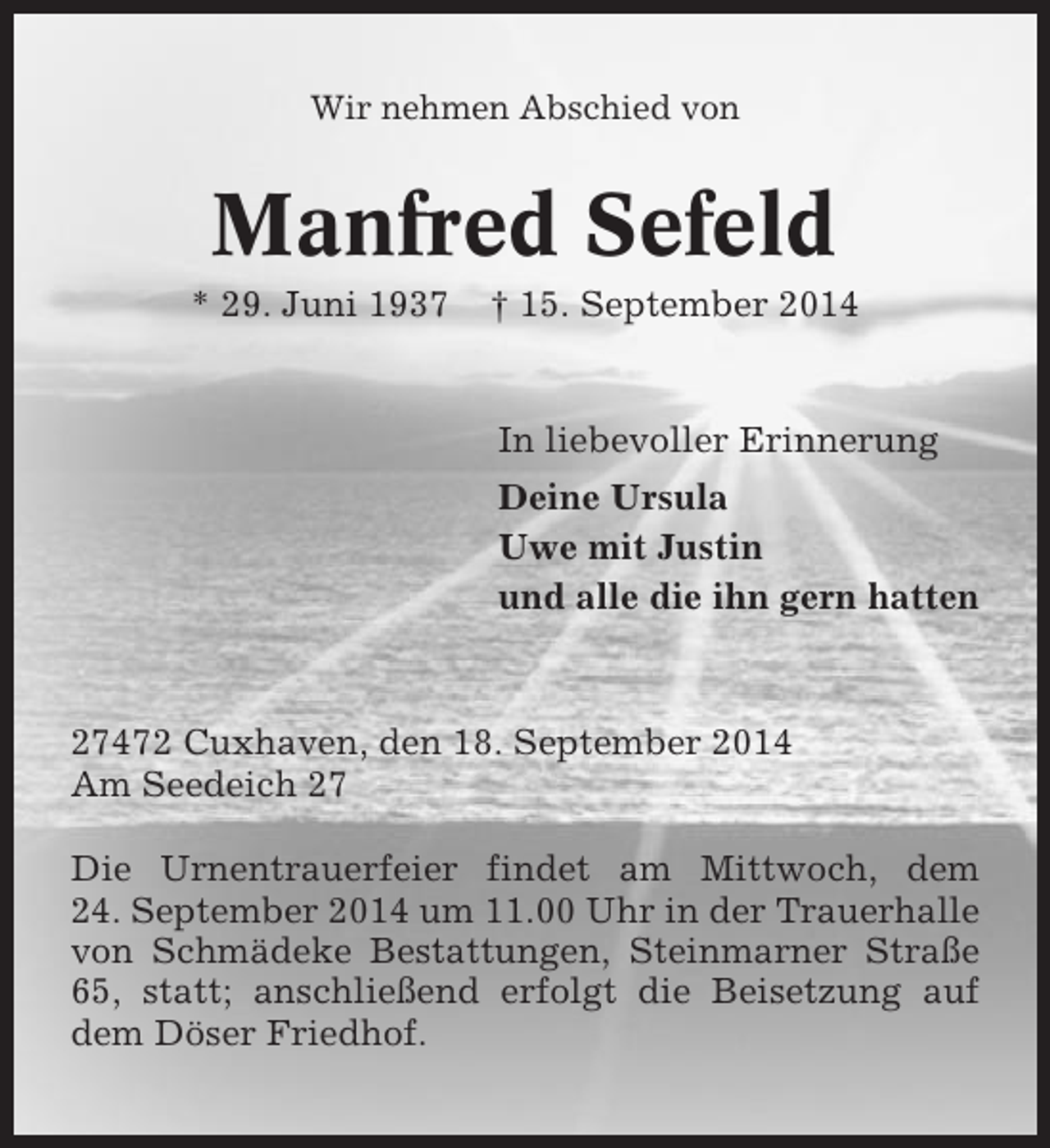 <p>Wir nehmen Abschied von</p><p>Manfred Sefeld<br />* 29. Juni 1937</p><p>† 15. September 2014</p><p>In liebevoller Erinnerung<br />Deine Ursula<br />Uwe mit Justin<br />und alle die ihn gern hatten</p><p>27472 Cuxhaven, den 18. September 2014<br />Am Seedeich 27<br />Die Urnentrauerfeier findet am Mittwoch, dem<br />24. September 2014 um 11.00 Uhr in der Trauerhalle<br />von Schmädeke Bestattungen, Steinmarner Straße<br />65, statt; anschließend erfolgt die Beisetzung auf<br />dem Döser Friedhof.</p>