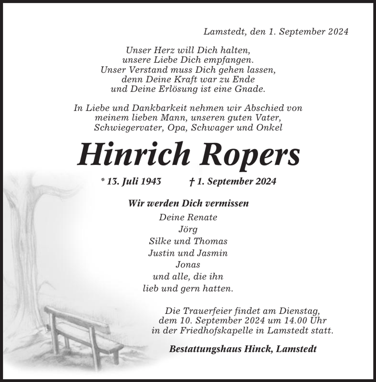 <p>Lamstedt, den 1. September 2024<br />Unser Herz will Dich halten,<br />unsere Liebe Dich empfangen.<br />Unser Verstand muss Dich gehen lassen,<br />denn Deine Kraft war zu Ende<br />und Deine Erlösung ist eine Gnade.<br />In Liebe und Dankbarkeit nehmen wir Abschied von<br />meinem lieben Mann, unseren guten Vater,<br />Schwiegervater, Opa, Schwager und Onkel</p><p>Hinrich Ropers<br />* 13. Juli 1943</p><p>† 1. September 2024</p><p>Wir werden Dich vermissen<br />Deine Renate<br />Jörg<br />Silke und Thomas<br />Justin und Jasmin<br />Jonas<br />und alle, die ihn<br />lieb und gern hatten.<br />Die Trauerfeier findet am Dienstag,<br />dem 10. September 2024 um 14.00 Uhr<br />in der Friedhofskapelle in Lamstedt statt.<br />Bestattungshaus Hinck, Lamstedt</p>