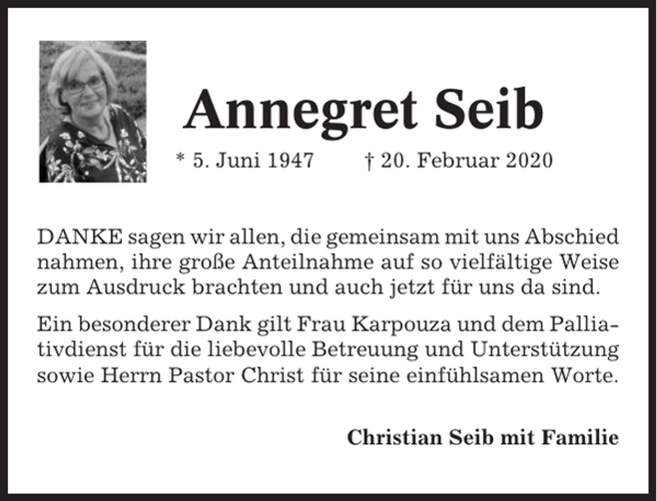 <p>Annegret Seib<br />* 5. Juni 1947</p><p>† 20. Februar 2020</p><p>DANKE sagen wir allen, die gemeinsam mit uns Abschied<br />nahmen, ihre große Anteilnahme auf so vielfältige Weise<br />zum Ausdruck brachten und auch jetzt für uns da sind.<br />Ein besonderer Dank gilt Frau Karpouza und dem Palliativdienst für die liebevolle Betreuung und Unterstützung<br />sowie Herrn Pastor Christ für seine einfühlsamen Worte.<br />Christian Seib mit Familie</p>