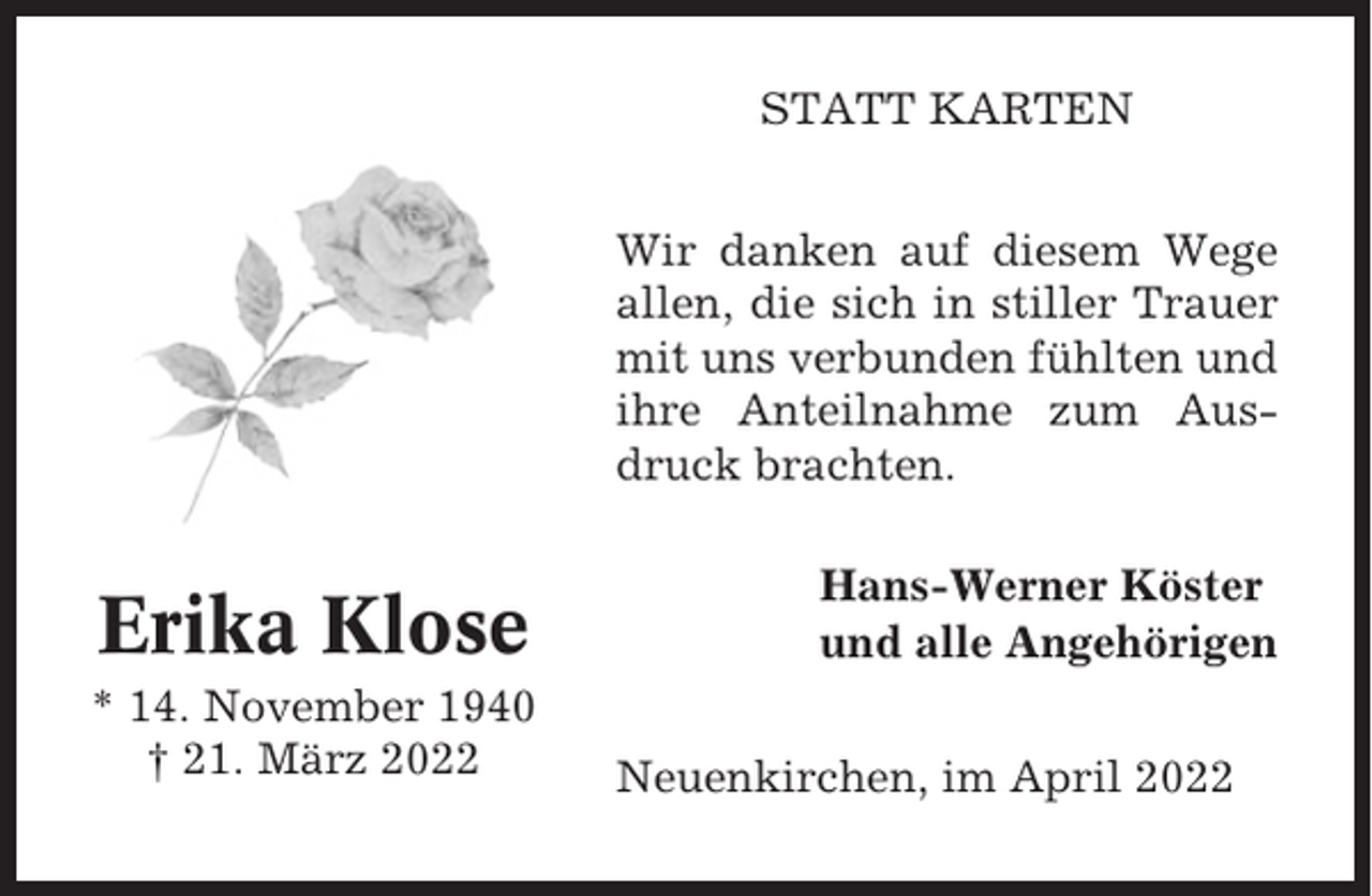 <p>STATT KARTEN<br />Wir danken auf diesem Wege<br />allen, die sich in stiller Trauer<br />mit uns verbunden fühlten und<br />ihre Anteilnahme zum Ausdruck brachten.</p><p>Erika Klose<br />* 14. November 1940<br />† 21. März 2022</p><p>Hans-Werner Köster<br />und alle Angehörigen<br />Neuenkirchen, im April 2022</p>