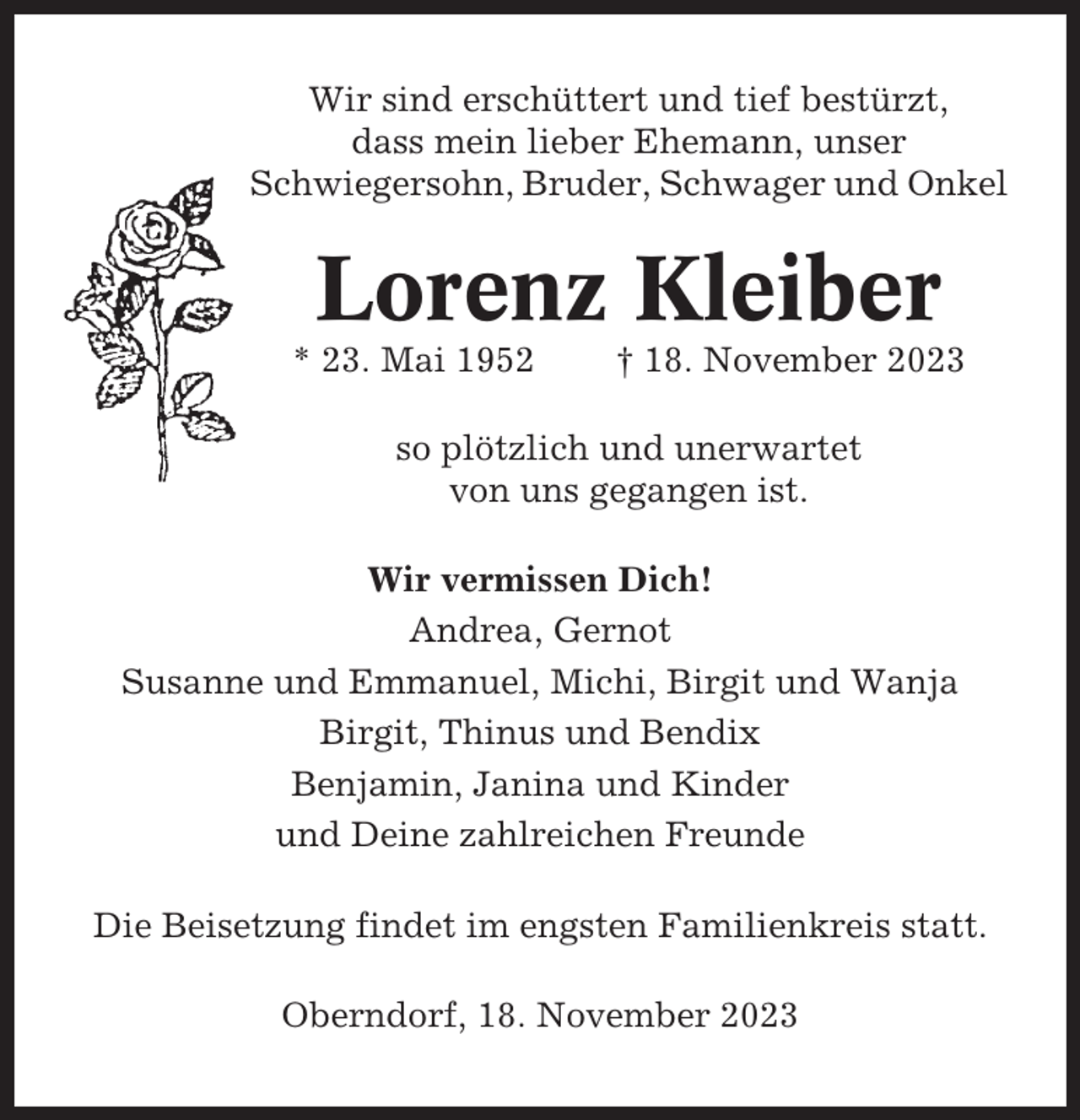 <p>Wir sind erschüttert und tief bestürzt,<br />dass mein lieber Ehemann, unser<br />Schwiegersohn, Bruder, Schwager und Onkel</p><p>Lorenz Kleiber<br />* 23. Mai 1952</p><p>† 18. November 2023</p><p>so plötzlich und unerwartet<br />von uns gegangen ist.<br />Wir vermissen Dich!<br />Andrea, Gernot<br />Susanne und Emmanuel, Michi, Birgit und Wanja<br />Birgit, Thinus und Bendix<br />Benjamin, Janina und Kinder<br />und Deine zahlreichen Freunde<br />Die Beisetzung findet im engsten Familienkreis statt.<br />Oberndorf, 18. November 2023</p>