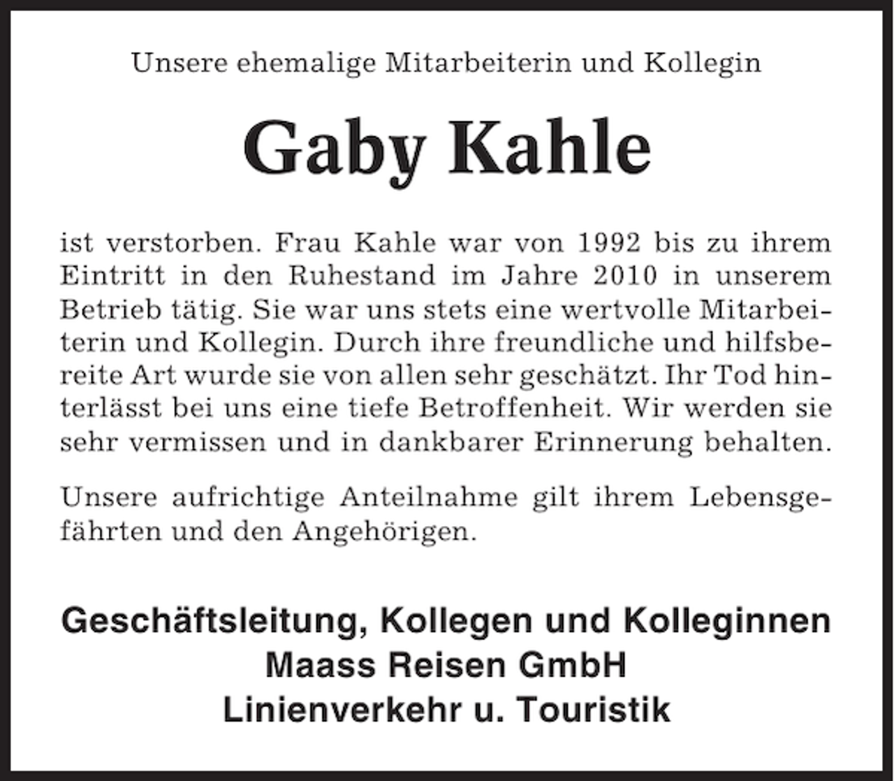 <p>Unsere ehemalige Mitarbeiterin und Kollegin</p><p>Gaby Kahle<br />ist verstorben. Frau Kahle war von 1992 bis zu ihrem<br />Eintritt in den Ruhestand im Jahre 2010 in unserem<br />Betrieb tätig. Sie war uns stets eine wertvolle Mitarbeiterin und Kollegin. Durch ihre freundliche und hilfsbereite Art wurde sie von allen sehr geschätzt. Ihr Tod hinterlässt bei uns eine tiefe Betroffenheit. Wir werden sie<br />sehr vermissen und in dankbarer Erinnerung behalten.<br />Unsere aufrichtige Anteilnahme gilt ihrem Lebensgefährten und den Angehörigen.</p><p>Geschäftsleitung, Kollegen und Kolleginnen<br />Maass Reisen GmbH<br />Linienverkehr u. Touristik</p>