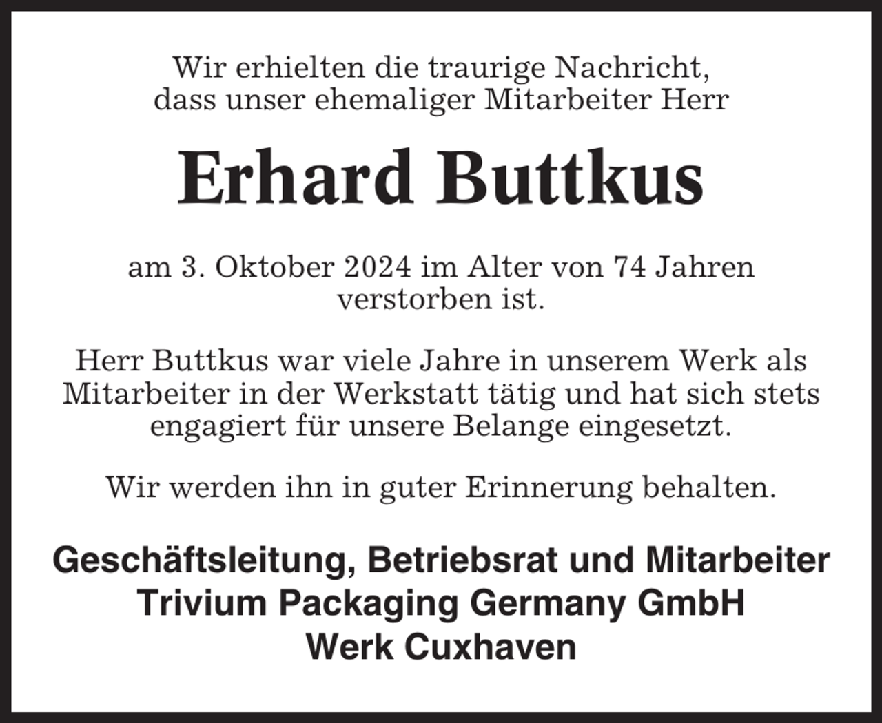<p>Wir erhielten die traurige Nachricht,<br />dass unser ehemaliger Mitarbeiter Herr</p><p>Erhard Buttkus<br />am 3. Oktober 2024 im Alter von 74 Jahren<br />verstorben ist.<br />Herr Buttkus war viele Jahre in unserem Werk als<br />Mitarbeiter in der Werkstatt tätig und hat sich stets<br />engagiert für unsere Belange eingesetzt.<br />Wir werden ihn in guter Erinnerung behalten.</p><p>Geschäftsleitung, Betriebsrat und Mitarbeiter<br />Trivium Packaging Germany GmbH<br />Werk Cuxhaven</p>