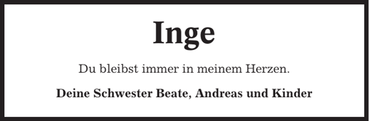 <p>Inge<br />Du bleibst immer in meinem Herzen.<br />Deine Schwester Beate, Andreas und Kinder</p>