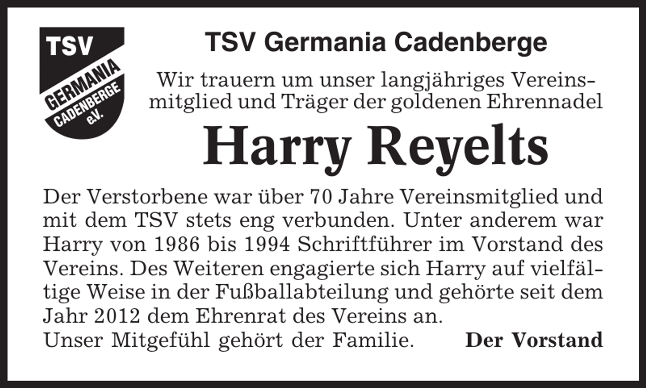 <p>TSV Germania Cadenberge<br />Wir trauern um unser langjähriges Vereinsmitglied und Träger der goldenen Ehrennadel</p><p>Harry Reyelts<br />Der Verstorbene war über 70 Jahre Vereinsmitglied und<br />mit dem TSV stets eng verbunden. Unter anderem war<br />Harry von 1986 bis 1994 Schriftführer im Vorstand des<br />Vereins. Des Weiteren engagierte sich Harry auf vielfältige Weise in der Fußballabteilung und gehörte seit dem<br />Jahr 2012 dem Ehrenrat des Vereins an.<br />Unser Mitgefühl gehört der Familie.<br />Der Vorstand</p>