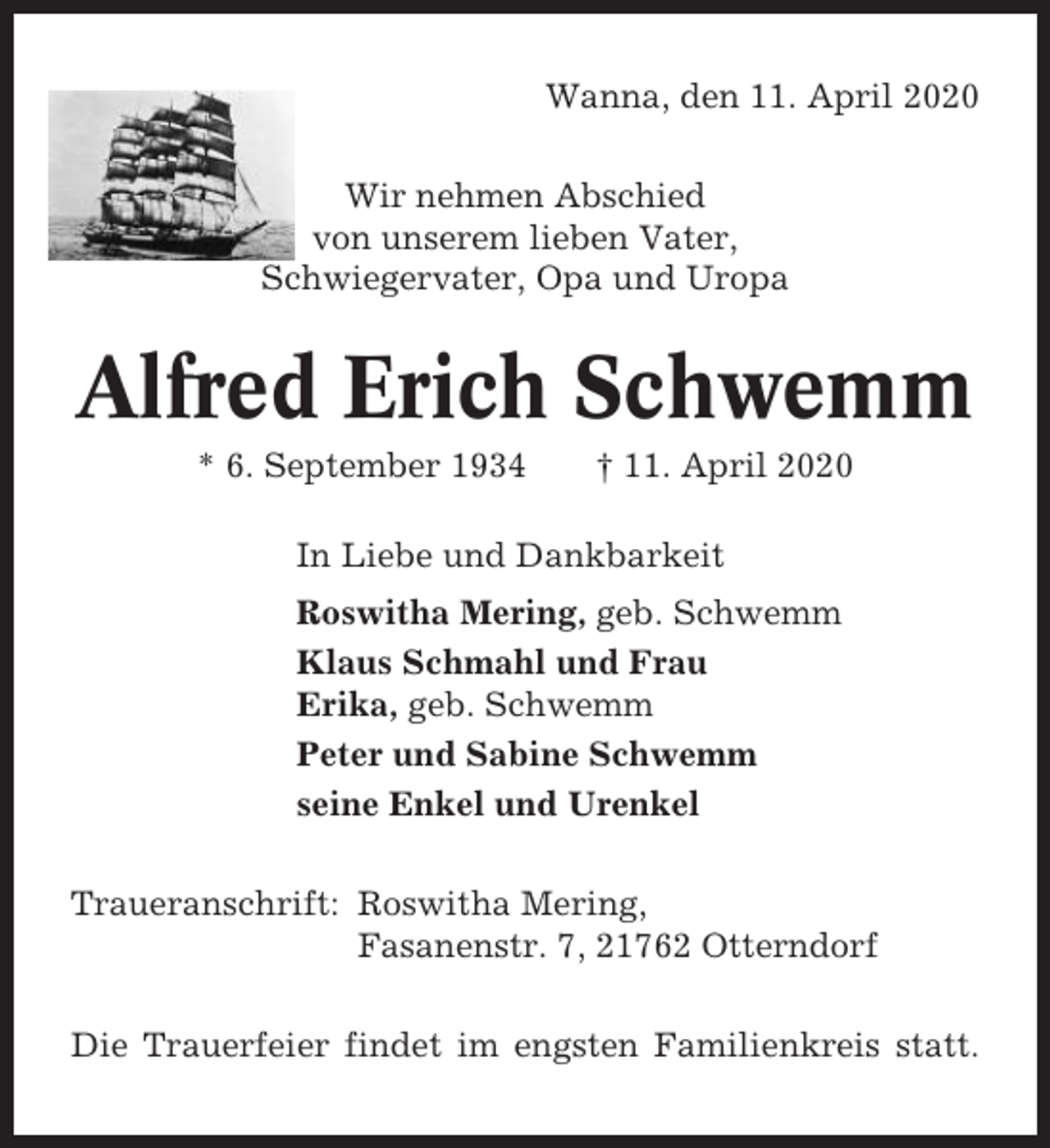<p>Wanna, den 11. April 2020<br />Wir nehmen Abschied<br />von unserem lieben Vater,<br />Schwiegervater, Opa und Uropa</p><p>Alfred Erich Schwemm<br />* 6. September 1934</p><p>† 11. April 2020</p><p>In Liebe und Dankbarkeit<br />Roswitha Mering, geb. Schwemm<br />Klaus Schmahl und Frau<br />Erika, geb. Schwemm<br />Peter und Sabine Schwemm<br />seine Enkel und Urenkel<br />Traueranschrift: Roswitha Mering,<br />Fasanenstr. 7, 21762 Otterndorf<br />Die Trauerfeier findet im engsten Familienkreis statt.</p>