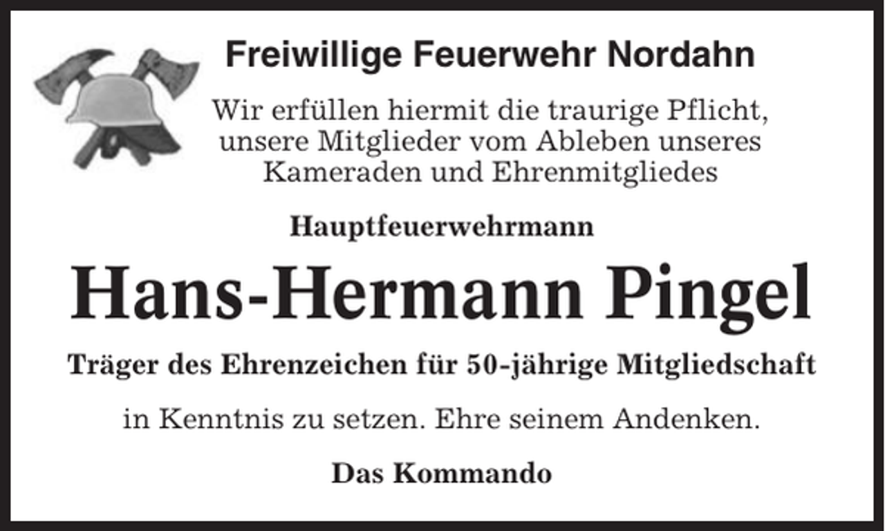 <p>Freiwillige Feuerwehr Nordahn<br />Wir erfüllen hiermit die traurige Pflicht,<br />unsere Mitglieder vom Ableben unseres<br />Kameraden und Ehrenmitgliedes<br />Hauptfeuerwehrmann</p><p>Hans-Hermann Pingel<br />Träger des Ehrenzeichen für 50-jährige Mitgliedschaft<br />in Kenntnis zu setzen. Ehre seinem Andenken.<br />Das Kommando</p>