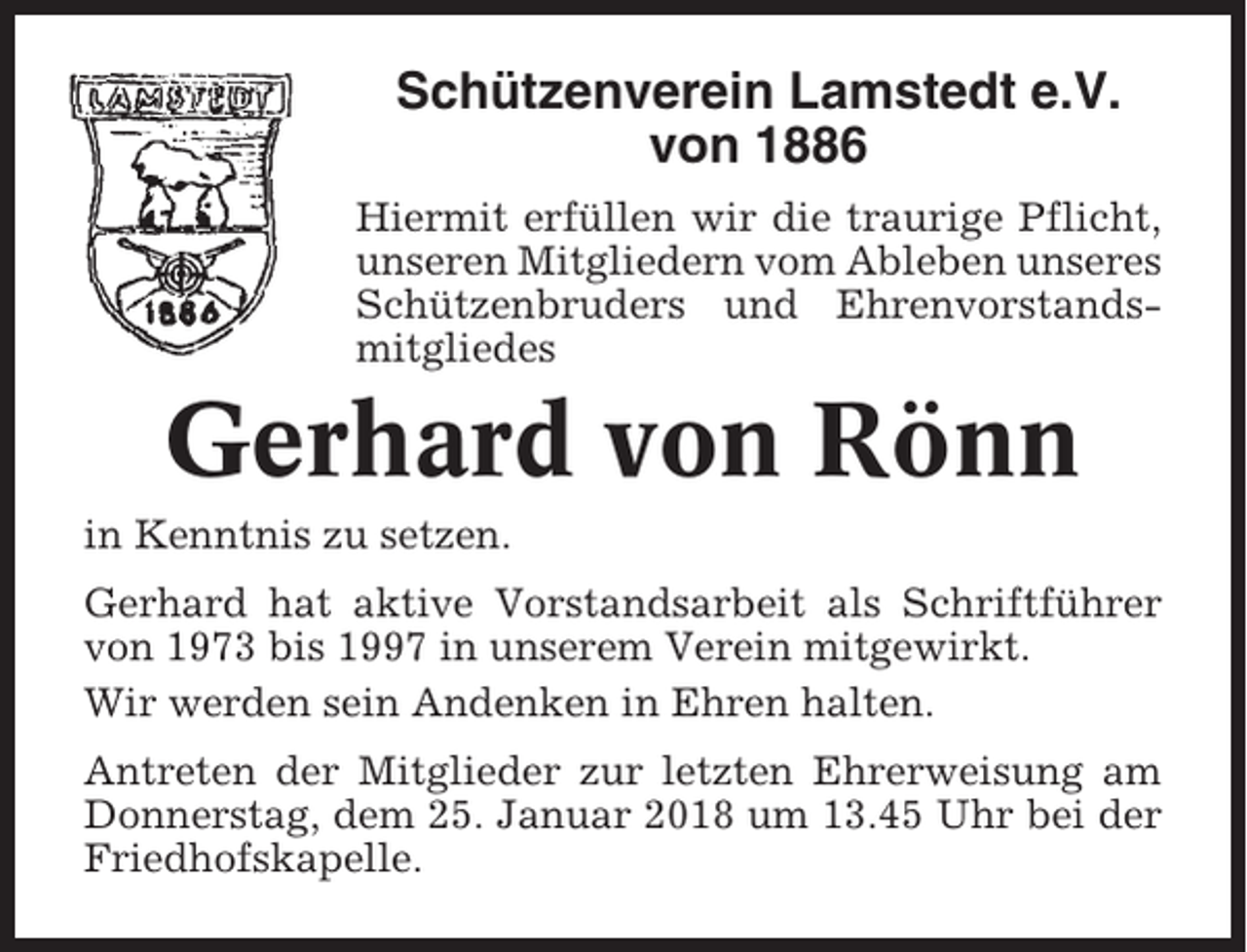 <p>Schützenverein Lamstedt e.V.<br />von 1886<br />Hiermit erfüllen wir die traurige Pflicht,<br />unseren Mitgliedern vom Ableben unseres<br />Schützenbruders und Ehrenvorstandsmitgliedes</p><p>Gerhard von Rönn<br />in Kenntnis zu setzen.<br />Gerhard hat aktive Vorstandsarbeit als Schriftführer<br />von 1973 bis 1997 in unserem Verein mitgewirkt.<br />Wir werden sein Andenken in Ehren halten.<br />Antreten der Mitglieder zur letzten Ehrerweisung am<br />Donnerstag, dem 25. Januar 2018 um 13.45 Uhr bei der<br />Friedhofskapelle.</p>