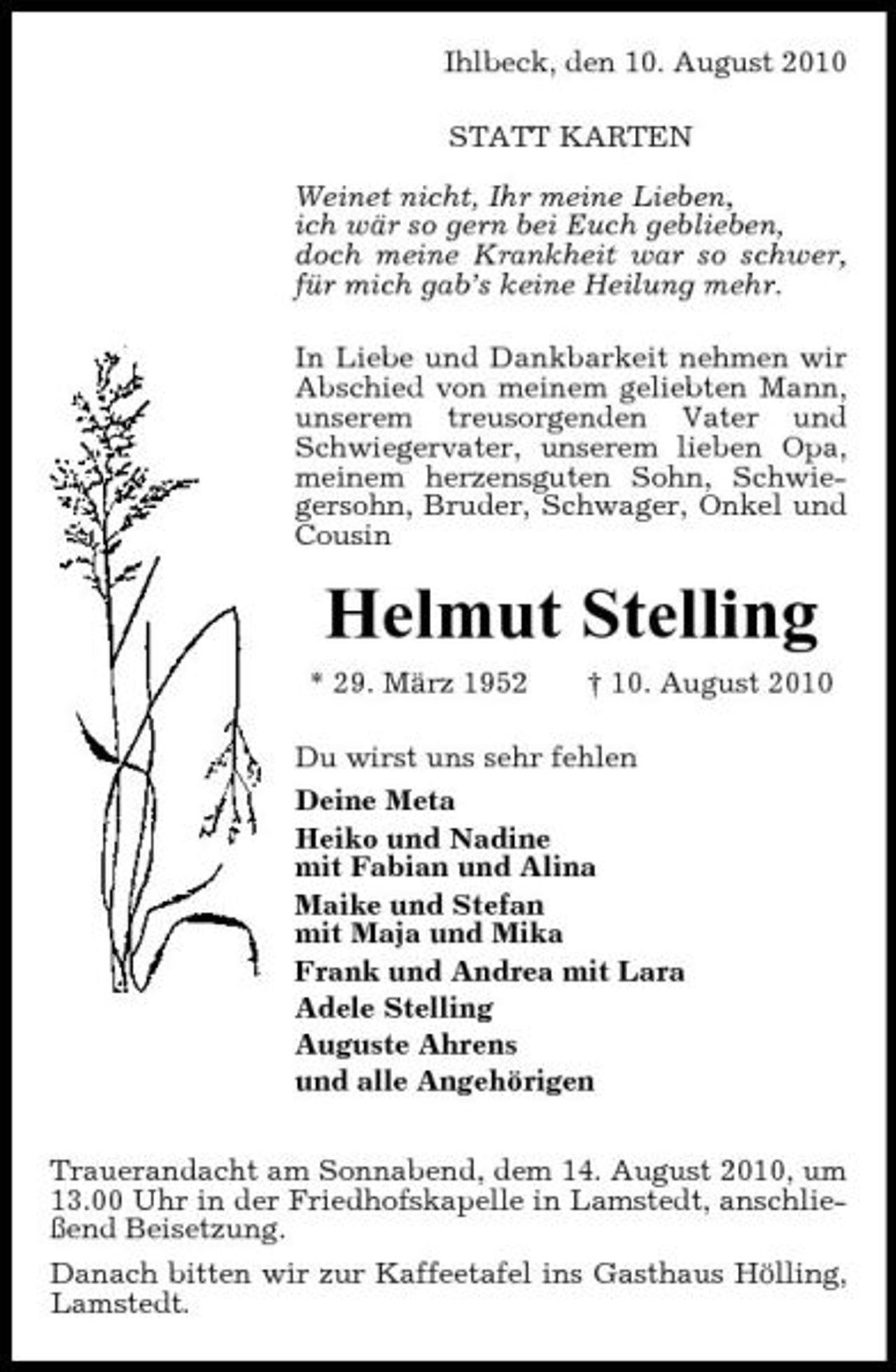 <p>Ihlbeck, den 10. August 2010 STATT KARTEN Weinet nicht, Ihr meine Lieben, ich wär so gern bei Euch geblieben, doch meine Krankheit war so schwer, für mich gab’s keine Heilung mehr. In Liebe und Dankbarkeit nehmen wir Abschied von meinem geliebten Mann, unserem treusorgenden Vater und Schwiegervater, unserem lieben Opa, meinem herzensguten Sohn, Schwiegersohn, Bruder, Schwager, Onkel und Cousin</p><p>Helmut Stelling<br />* 29. März 1952 † 10. August 2010 Du wirst uns sehr fehlen Deine Meta Heiko und Nadine mit Fabian und Alina Maike und Stefan mit Maja und Mika Frank und Andrea mit Lara Adele Stelling Auguste Ahrens und alle Angehörigen Trauerandacht am Sonnabend, dem 14. August 2010, um 13.00 Uhr in der Friedhofskapelle in Lamstedt, anschließend Beisetzung. Danach bitten wir zur Kaffeetafel ins Gasthaus Hölling, Lamstedt.</p>