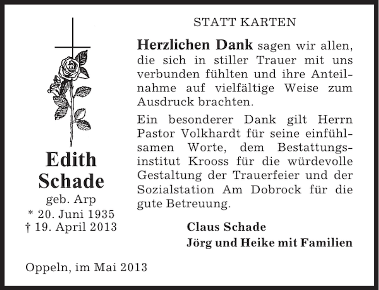 <p>STATT KARTEN</p><p>Herzlichen Dank sagen wir allen,</p><p>Edith<br />Schade<br />geb. Arp<br />* 20. Juni 1935<br />† 19. April 2013</p><p>die sich in stiller Trauer mit uns<br />verbunden fühlten und ihre Anteilnahme auf vielfältige Weise zum<br />Ausdruck brachten.<br />Ein besonderer Dank gilt Herrn<br />Pastor Volkhardt für seine einfühlsamen Worte, dem Bestattungsinstitut Krooss für die würdevolle<br />Gestaltung der Trauerfeier und der<br />Sozialstation Am Dobrock für die<br />gute Betreuung.</p><p>Oppeln, im Mai 2013</p><p>Claus Schade<br />Jörg und Heike mit Familien</p>