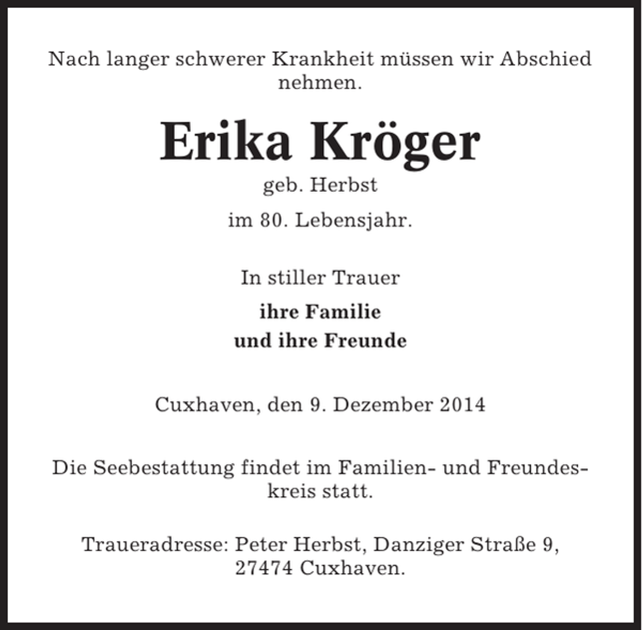 <p>Nach langer schwerer Krankheit müssen wir Abschied<br />nehmen.</p><p>Erika Kröger<br />geb. Herbst<br />im 80. Lebensjahr.<br />In stiller Trauer<br />ihre Familie<br />und ihre Freunde<br />Cuxhaven, den 9. Dezember 2014<br />Die Seebestattung findet im Familien- und Freundeskreis statt.<br />Traueradresse: Peter Herbst, Danziger Straße 9,<br />27474 Cuxhaven.</p>